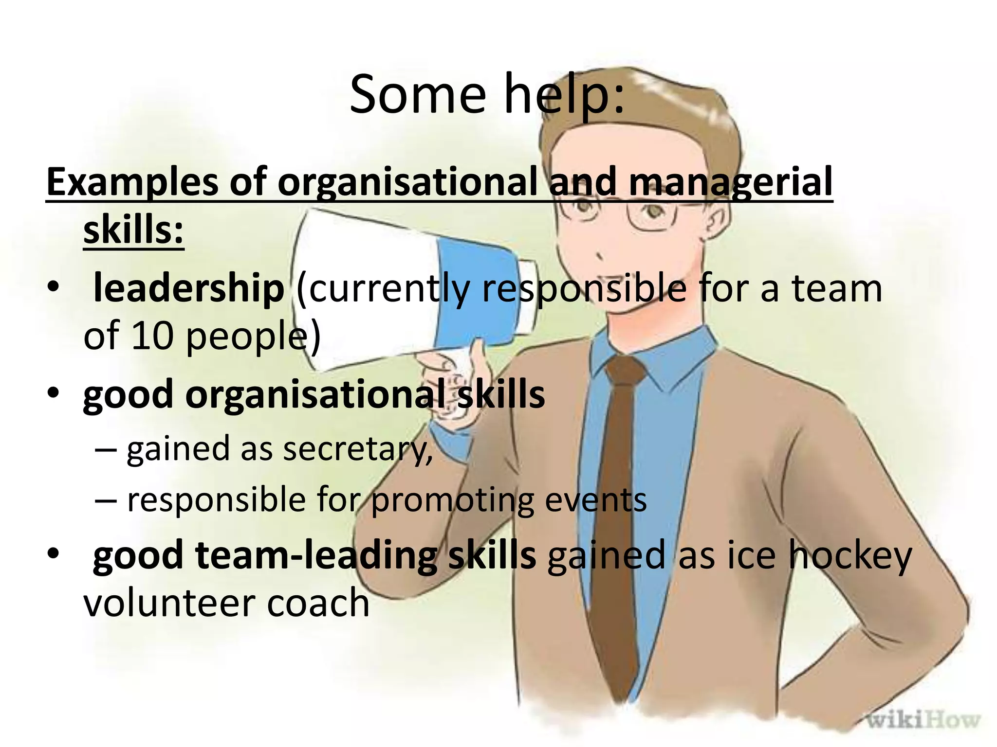 Some help:
Examples of organisational and managerial
skills:
• leadership (currently responsible for a team
of 10 people)
• good organisational skills
– gained as secretary,
– responsible for promoting events
• good team-leading skills gained as ice hockey
volunteer coach
 