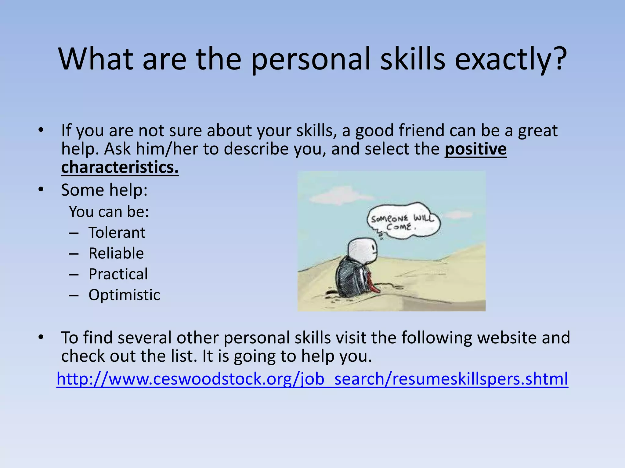 What are the personal skills exactly?
• If you are not sure about your skills, a good friend can be a great
help. Ask him/her to describe you, and select the positive
characteristics.
• Some help:
You can be:
– Tolerant
– Reliable
– Practical
– Optimistic
• To find several other personal skills visit the following website and
check out the list. It is going to help you.
http://www.ceswoodstock.org/job_search/resumeskillspers.shtml
 