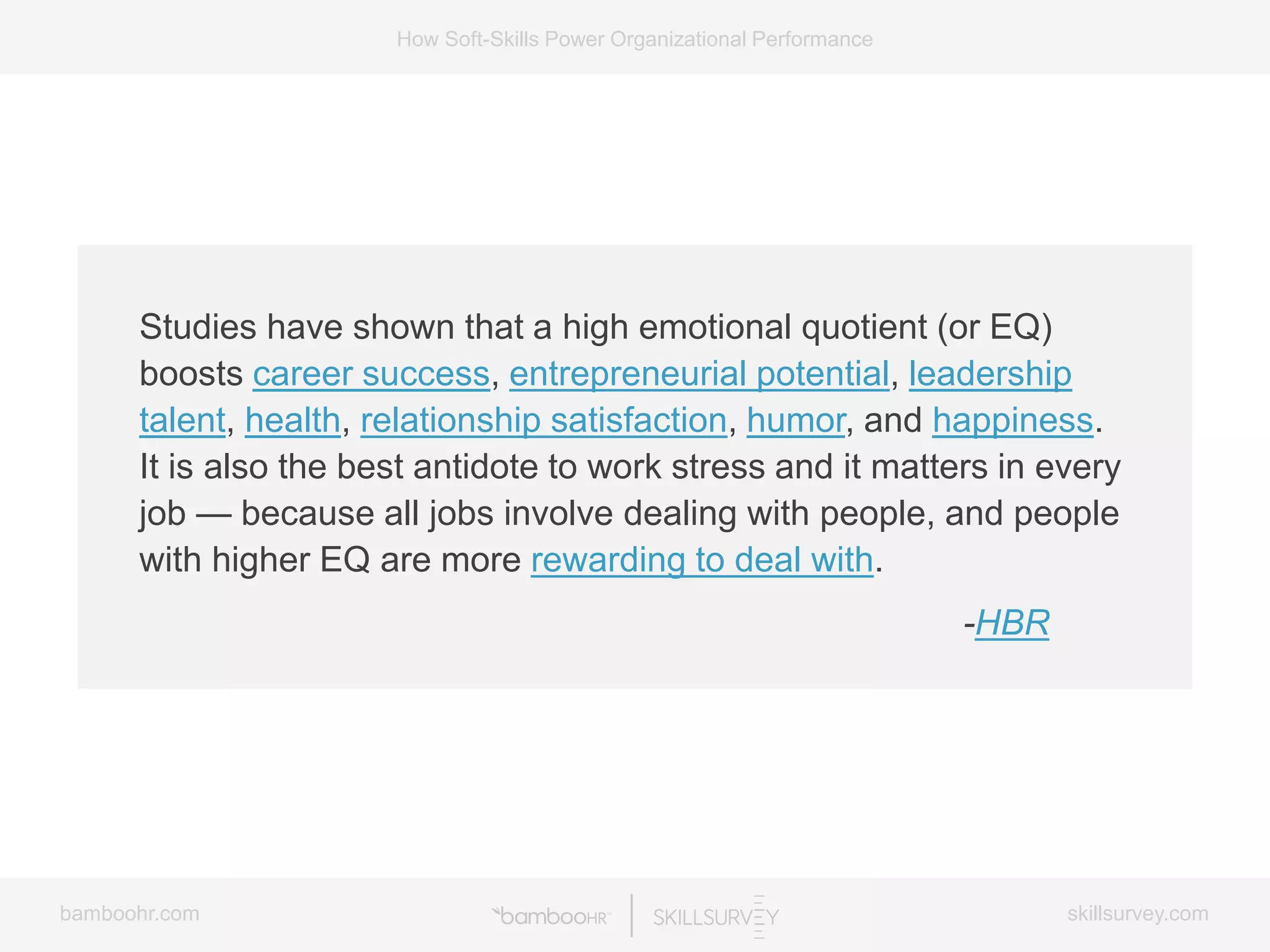 bamboohr.com skillsurvey.com
How Soft-Skills Power Organizational Performance
Studies have shown that a high emotional quotient (or EQ)
boosts career success, entrepreneurial potential, leadership
talent, health, relationship satisfaction, humor, and happiness.
It is also the best antidote to work stress and it matters in every
job — because all jobs involve dealing with people, and people
with higher EQ are more rewarding to deal with.
-HBR
 