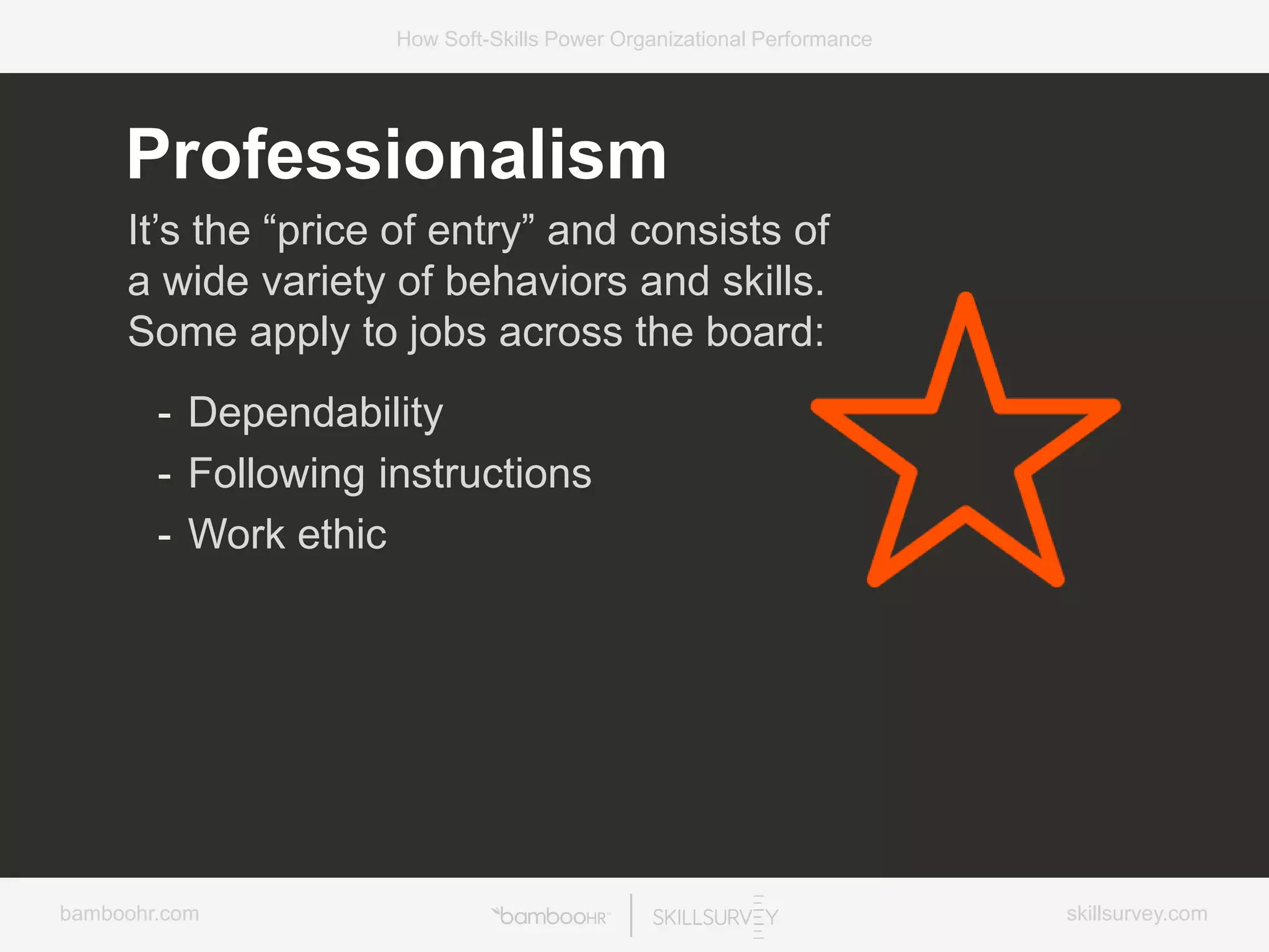 bamboohr.com skillsurvey.com
How Soft-Skills Power Organizational Performance
Professionalism
It’s the “price of entry” and consists of
a wide variety of behaviors and skills.
Some apply to jobs across the board:
- Dependability
- Following instructions
- Work ethic
 