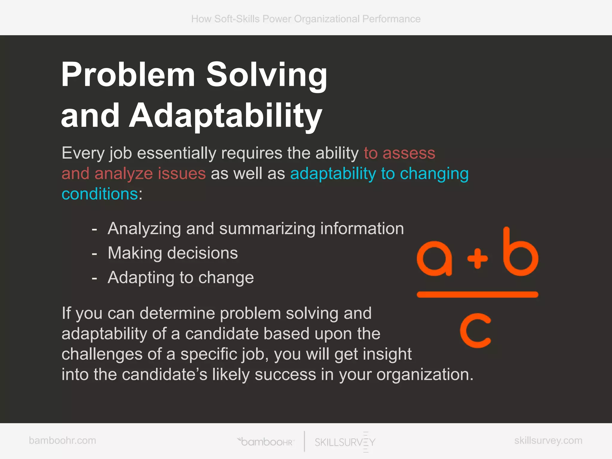 bamboohr.com skillsurvey.com
How Soft-Skills Power Organizational Performance
Every job essentially requires the ability to assess
and analyze issues as well as adaptability to changing
conditions:
- Analyzing and summarizing information
- Making decisions
- Adapting to change
If you can determine problem solving and
adaptability of a candidate based upon the
challenges of a specific job, you will get insight
into the candidate’s likely success in your organization.
Problem Solving
and Adaptability
 