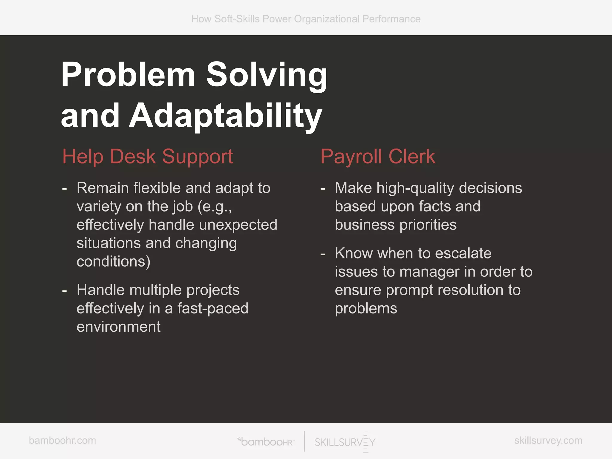 bamboohr.com skillsurvey.com
How Soft-Skills Power Organizational Performance
Problem Solving
and Adaptability
Help Desk Support
- Remain flexible and adapt to
variety on the job (e.g.,
effectively handle unexpected
situations and changing
conditions)
- Handle multiple projects
effectively in a fast-paced
environment
Payroll Clerk
- Make high-quality decisions
based upon facts and
business priorities
- Know when to escalate
issues to manager in order to
ensure prompt resolution to
problems
 