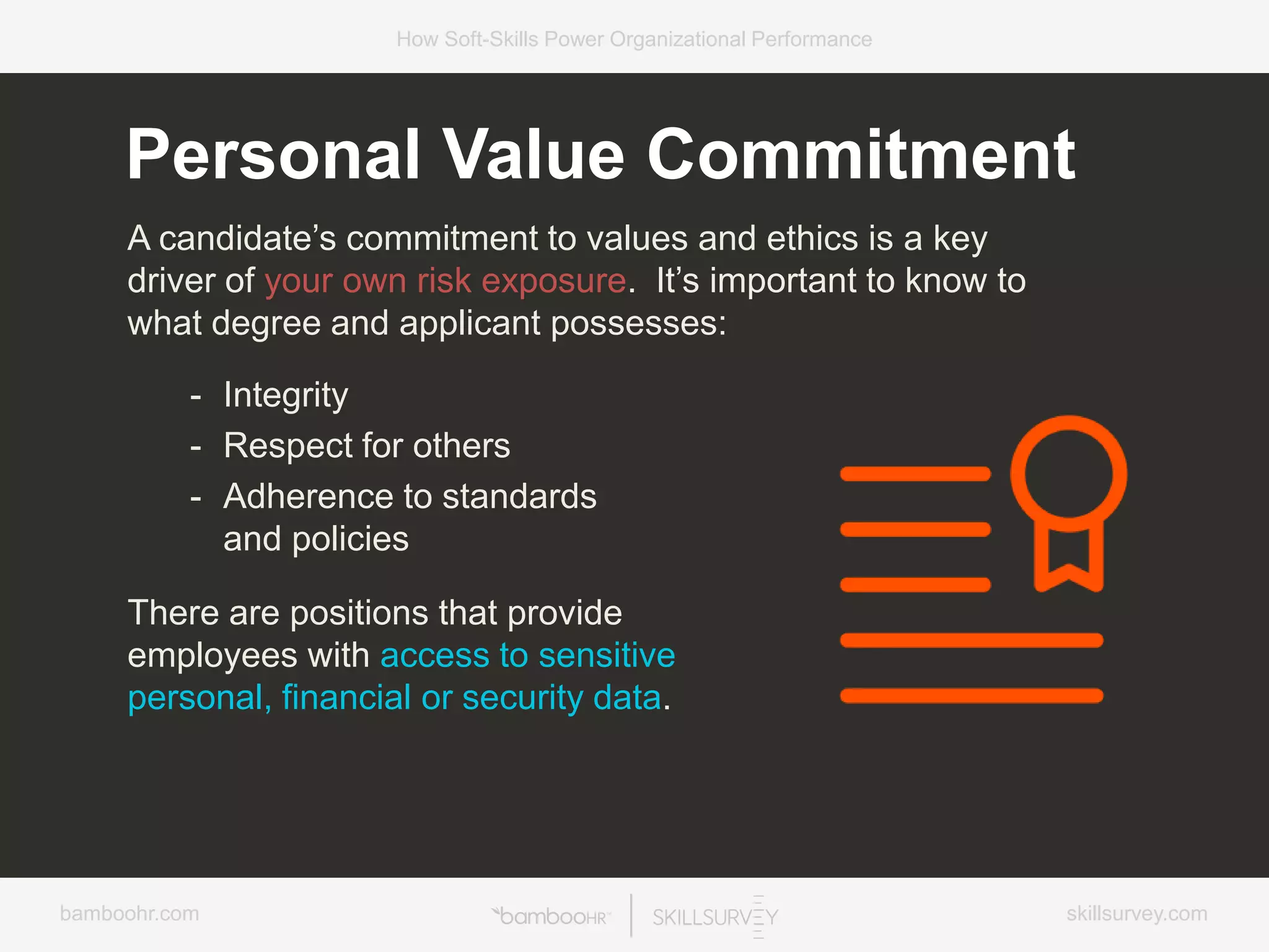 bamboohr.com skillsurvey.com
How Soft-Skills Power Organizational Performance
Personal Value Commitment
A candidate’s commitment to values and ethics is a key
driver of your own risk exposure. It’s important to know to
what degree and applicant possesses:
- Integrity
- Respect for others
- Adherence to standards
and policies
There are positions that provide
employees with access to sensitive
personal, financial or security data.
 