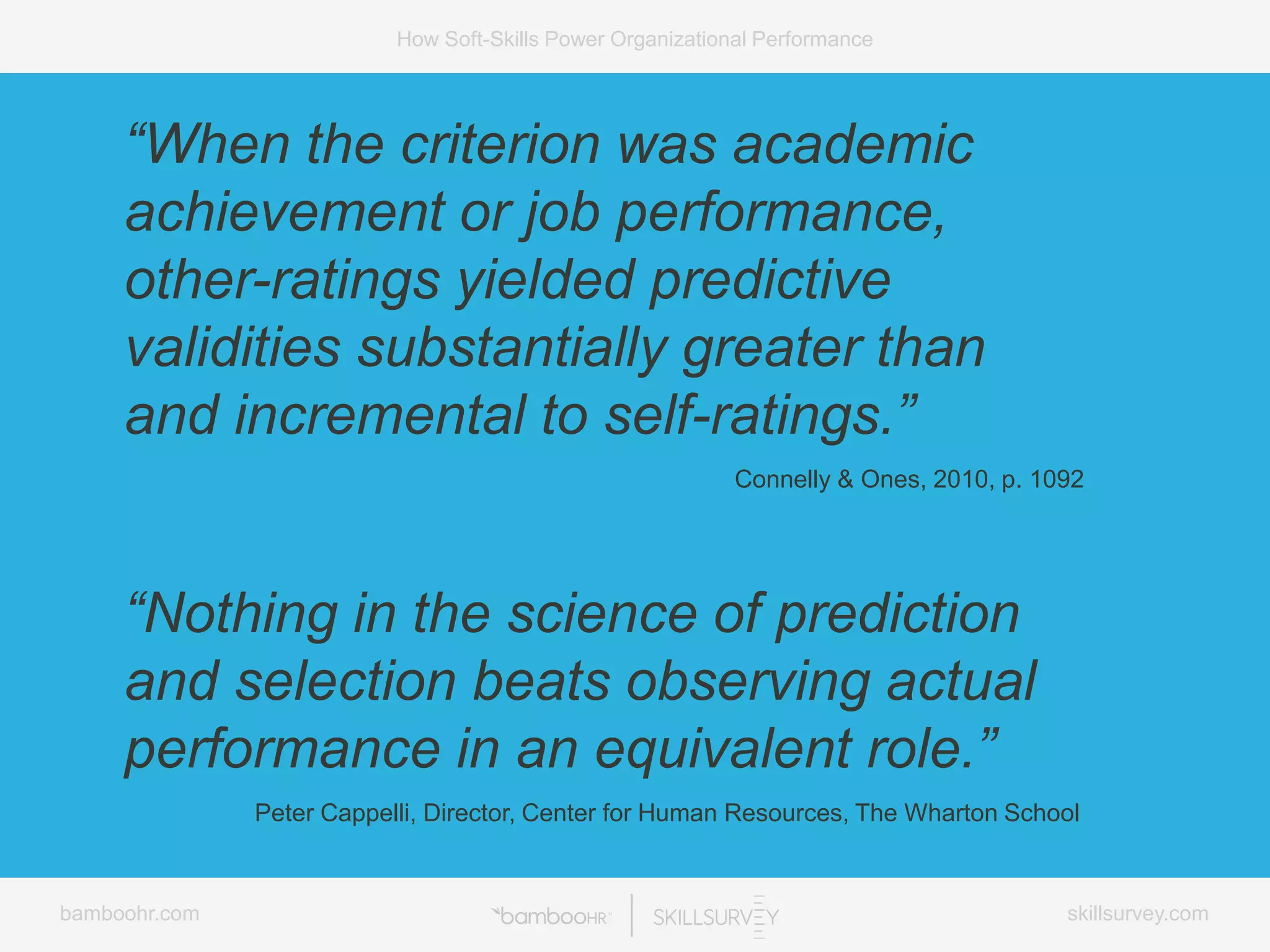 bamboohr.com skillsurvey.com
How Soft-Skills Power Organizational Performance
“When the criterion was academic
achievement or job performance,
other-ratings yielded predictive
validities substantially greater than
and incremental to self-ratings.”
Connelly & Ones, 2010, p. 1092
“Nothing in the science of prediction
and selection beats observing actual
performance in an equivalent role.”
Peter Cappelli, Director, Center for Human Resources, The Wharton School
 