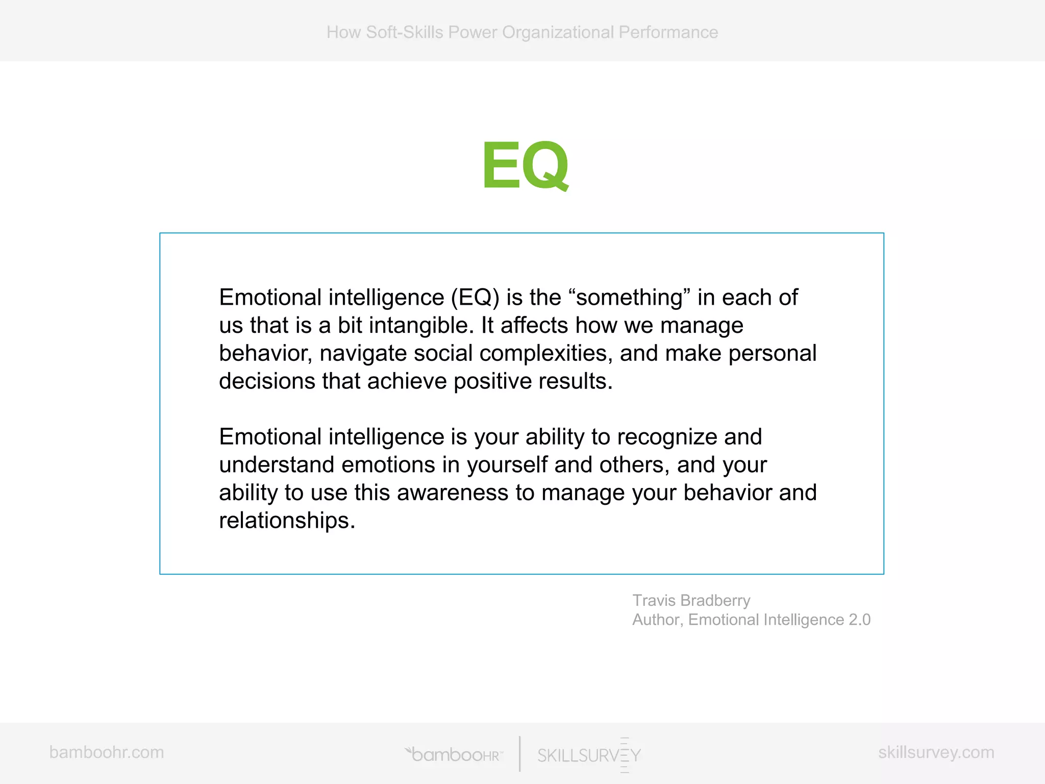 bamboohr.com skillsurvey.com
How Soft-Skills Power Organizational Performance
EQ
Emotional intelligence (EQ) is the “something” in each of
us that is a bit intangible. It affects how we manage
behavior, navigate social complexities, and make personal
decisions that achieve positive results.
Emotional intelligence is your ability to recognize and
understand emotions in yourself and others, and your
ability to use this awareness to manage your behavior and
relationships.
Travis Bradberry
Author, Emotional Intelligence 2.0
 