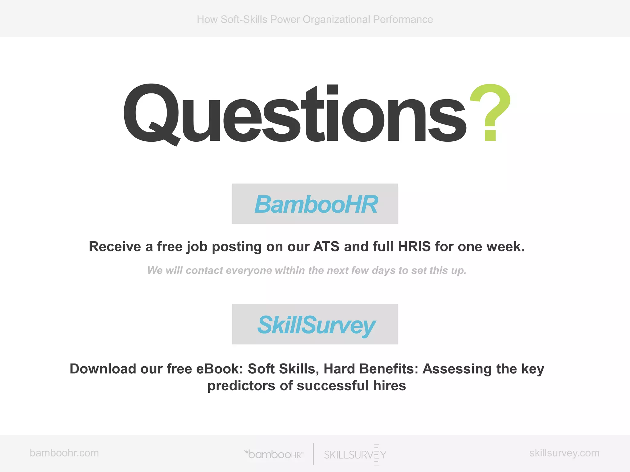 bamboohr.com skillsurvey.com
How Soft-Skills Power Organizational Performance
Questions?
BambooHR
Receive a free job posting on our ATS and full HRIS for one week.
We will contact everyone within the next few days to set this up.
Download our free eBook: Soft Skills, Hard Benefits: Assessing the key
predictors of successful hires
SkillSurvey
 