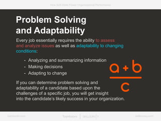 bamboohr.com skillsurvey.com
How Soft-Skills Power Organizational Performance
Every job essentially requires the ability to assess
and analyze issues as well as adaptability to changing
conditions:
- Analyzing and summarizing information
- Making decisions
- Adapting to change
If you can determine problem solving and
adaptability of a candidate based upon the
challenges of a specific job, you will get insight
into the candidate’s likely success in your organization.
Problem Solving
and Adaptability
 
