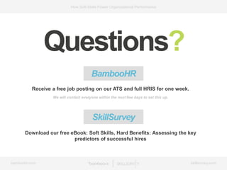 bamboohr.com skillsurvey.com
How Soft-Skills Power Organizational Performance
Questions?
BambooHR
Receive a free job posting on our ATS and full HRIS for one week.
We will contact everyone within the next few days to set this up.
Download our free eBook: Soft Skills, Hard Benefits: Assessing the key
predictors of successful hires
SkillSurvey
 