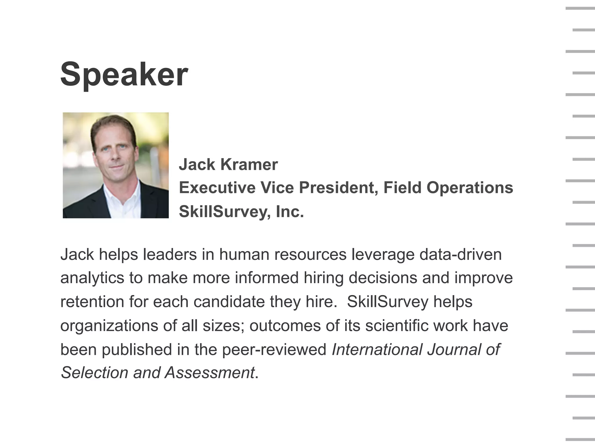 Speaker
Jack Kramer
Executive Vice President, Field Operations
SkillSurvey, Inc.
Jack helps leaders in human resources leverage data-driven
analytics to make more informed hiring decisions and improve
retention for each candidate they hire. SkillSurvey helps
organizations of all sizes; outcomes of its scientific work have
been published in the peer-reviewed International Journal of
Selection and Assessment.
 