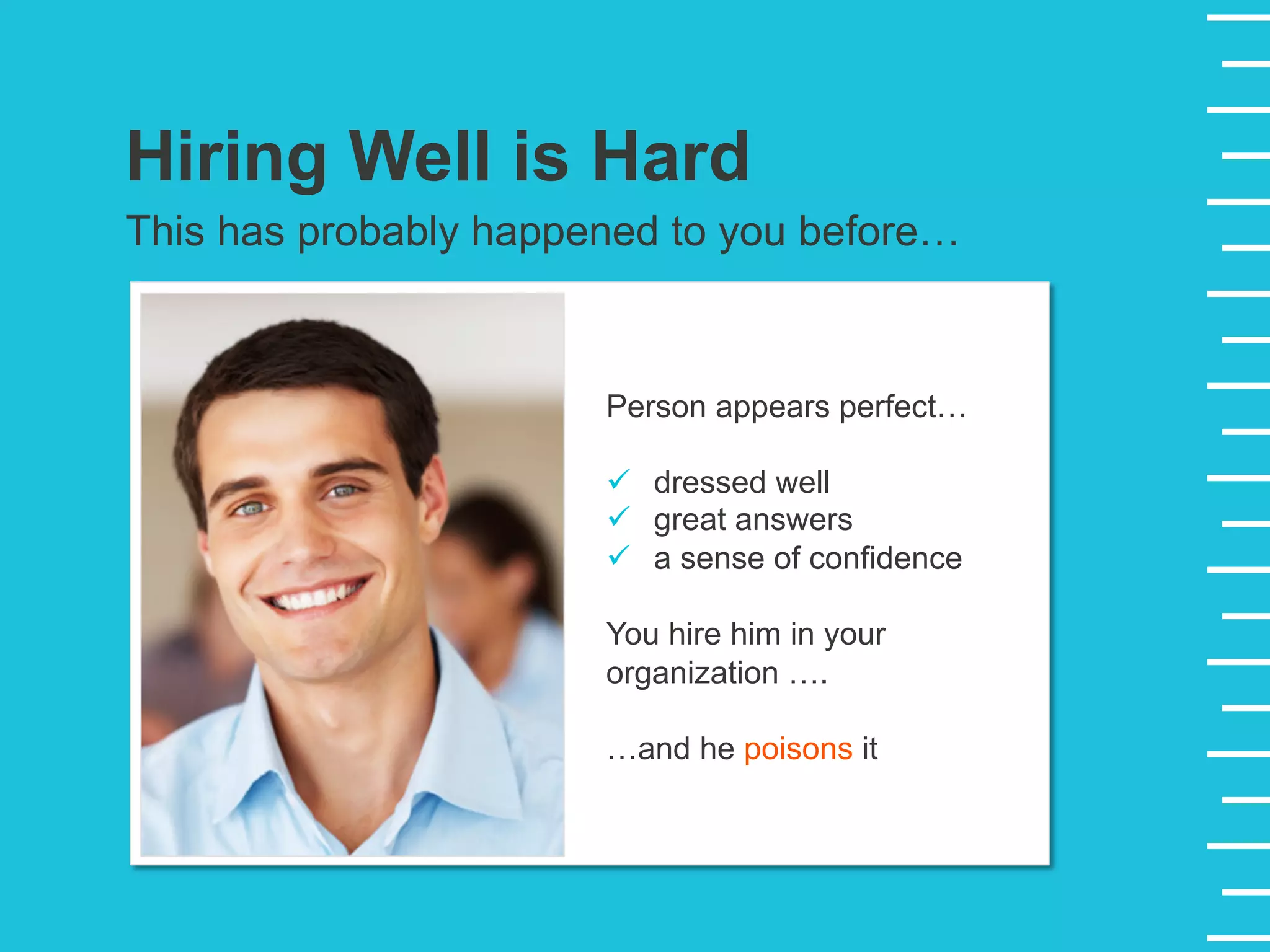 Hiring Well is Hard
This has probably happened to you before…
Person appears perfect…
ü  dressed well
ü  great answers
ü  a sense of confidence
You hire him in your
organization ….
…and he poisons it
 