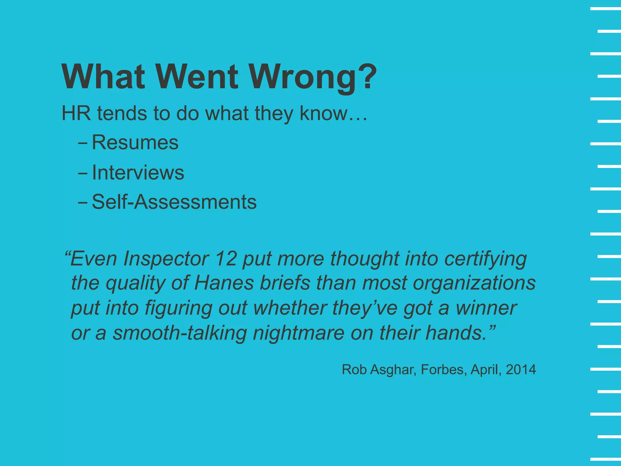 “Even Inspector 12 put more thought into certifying
the quality of Hanes briefs than most organizations
put into figuring out whether they’ve got a winner
or a smooth-talking nightmare on their hands.”
Rob Asghar, Forbes, April, 2014
What Went Wrong?
HR tends to do what they know…
- Resumes
- Interviews
- Self-Assessments
 