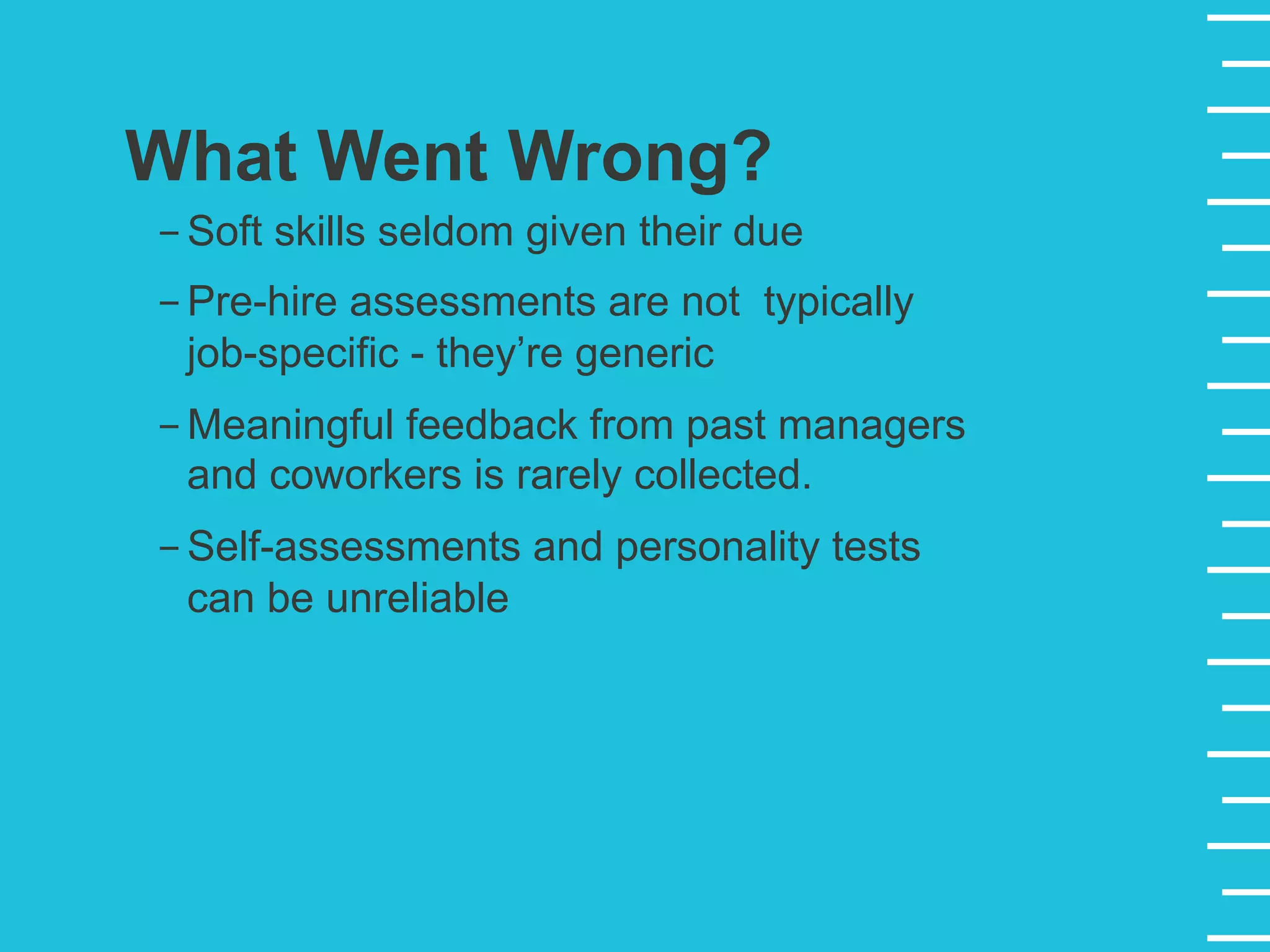 What Went Wrong?
- Soft skills seldom given their due
- Pre-hire assessments are not typically
job-specific - they’re generic
- Meaningful feedback from past managers
and coworkers is rarely collected.
- Self-assessments and personality tests
can be unreliable
 