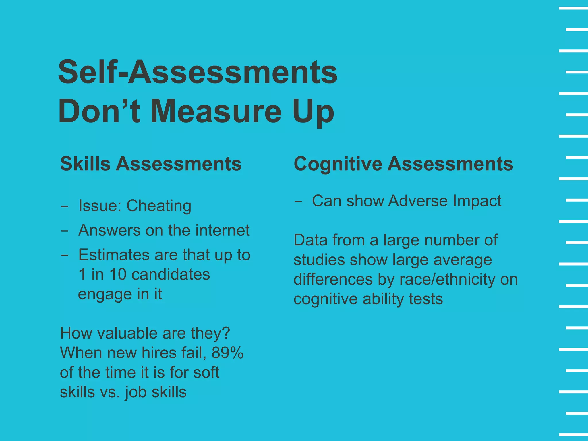 Self-Assessments
Don’t Measure Up
Skills Assessments
-  Issue: Cheating
-  Answers on the internet
-  Estimates are that up to
1 in 10 candidates
engage in it
How valuable are they?
When new hires fail, 89%
of the time it is for soft
skills vs. job skills
Cognitive Assessments
-  Can show Adverse Impact
Data from a large number of
studies show large average
differences by race/ethnicity on
cognitive ability tests
 