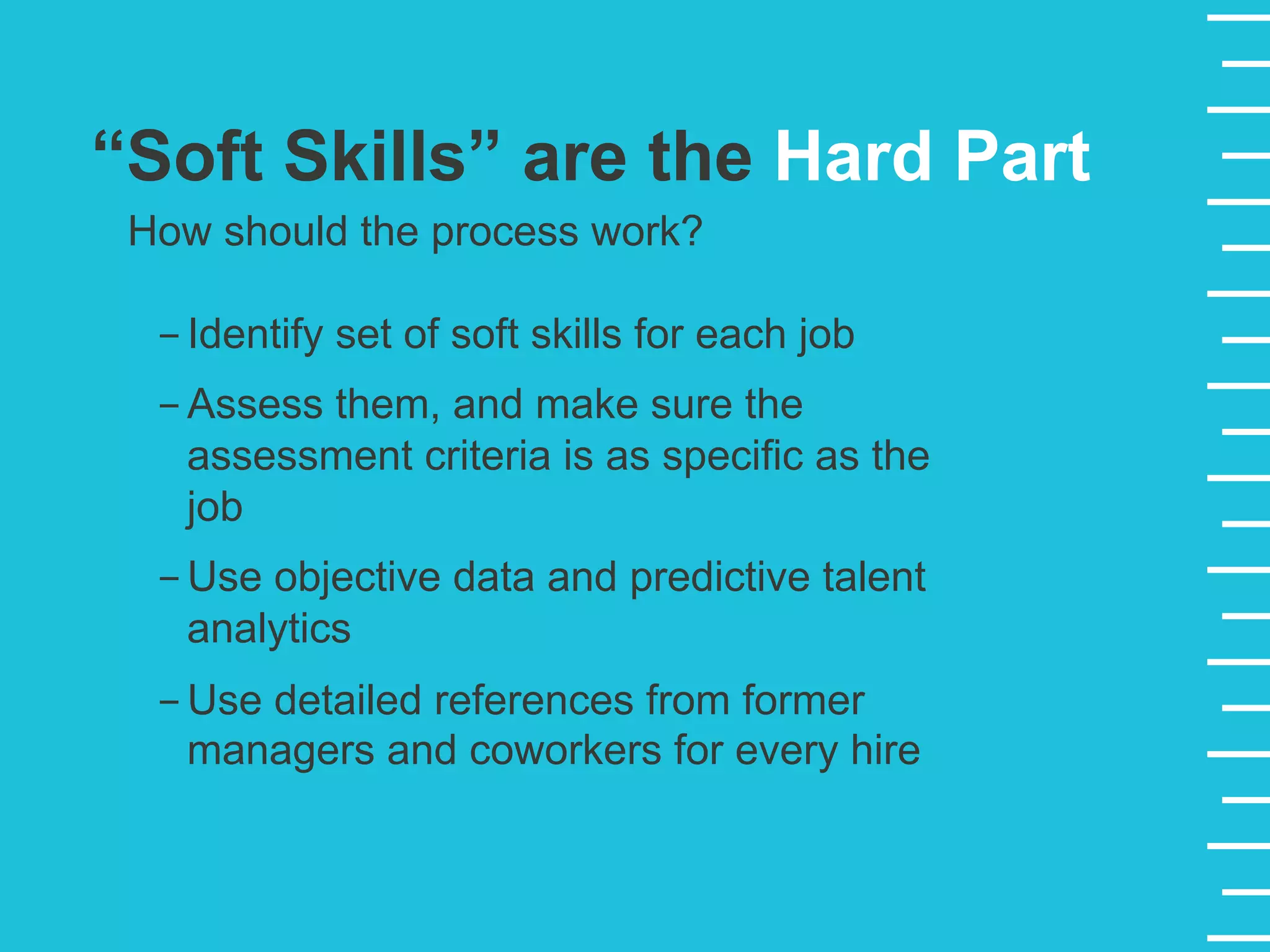 “Soft Skills” are the Hard Part
How should the process work?
- Identify set of soft skills for each job
- Assess them, and make sure the
assessment criteria is as specific as the
job
- Use objective data and predictive talent
analytics
- Use detailed references from former
managers and coworkers for every hire
 