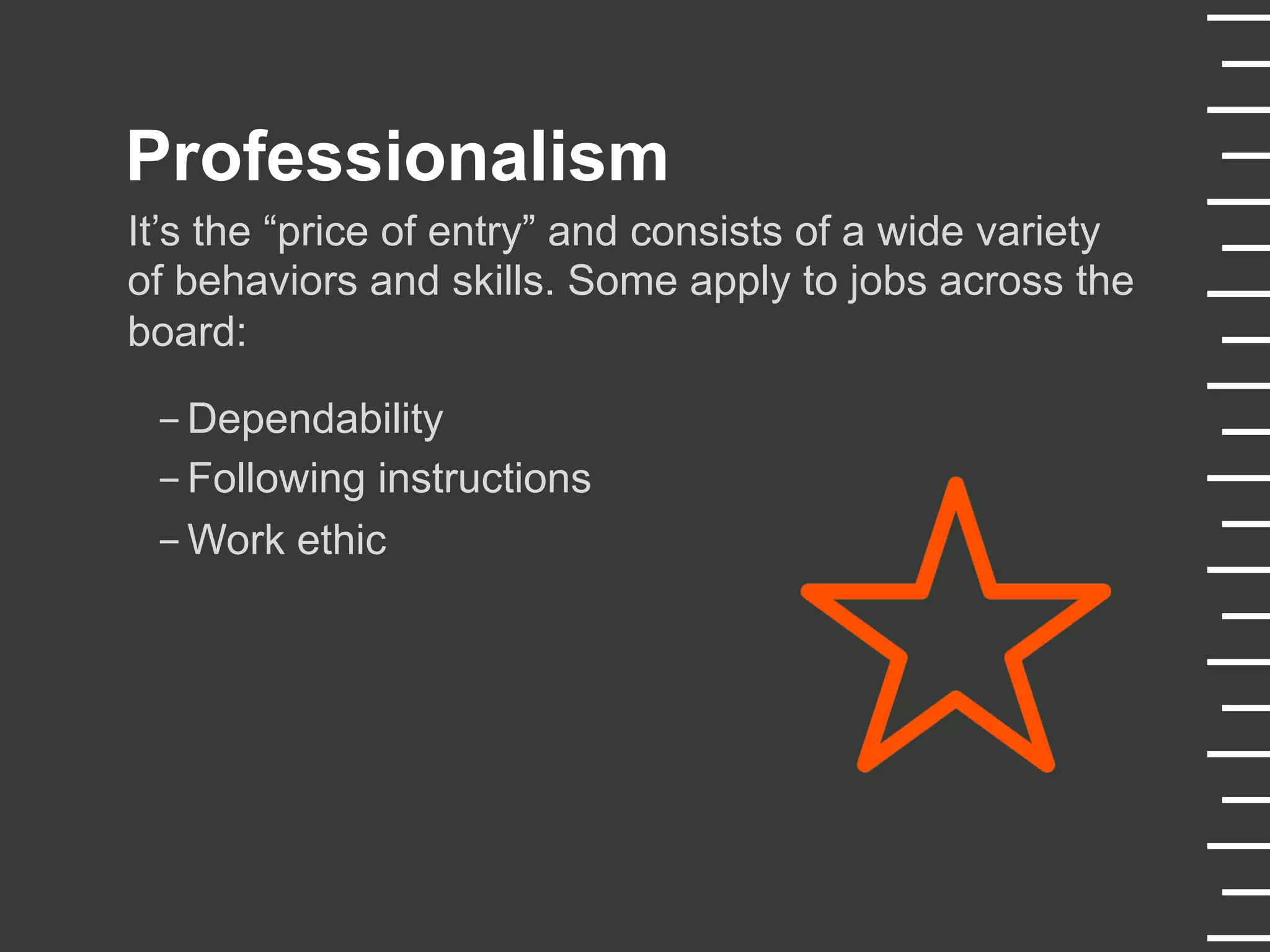 Professionalism
It’s the “price of entry” and consists of a wide variety
of behaviors and skills. Some apply to jobs across the
board:
- Dependability
- Following instructions
- Work ethic
 