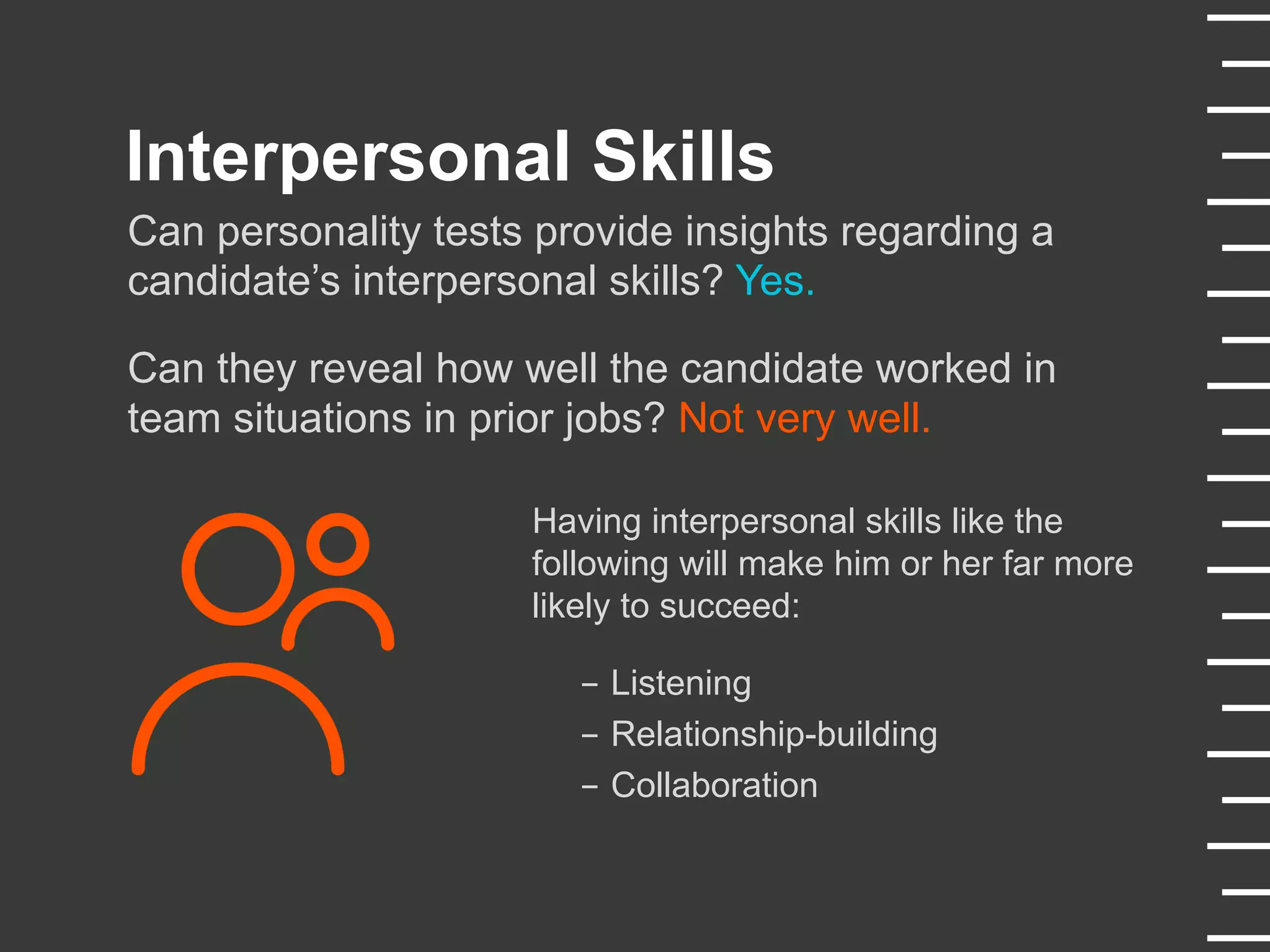 Interpersonal Skills
Can personality tests provide insights regarding a
candidate’s interpersonal skills? Yes.
Can they reveal how well the candidate worked in
team situations in prior jobs? Not very well.
Having interpersonal skills like the
following will make him or her far more
likely to succeed:
-  Listening
-  Relationship-building
-  Collaboration
 