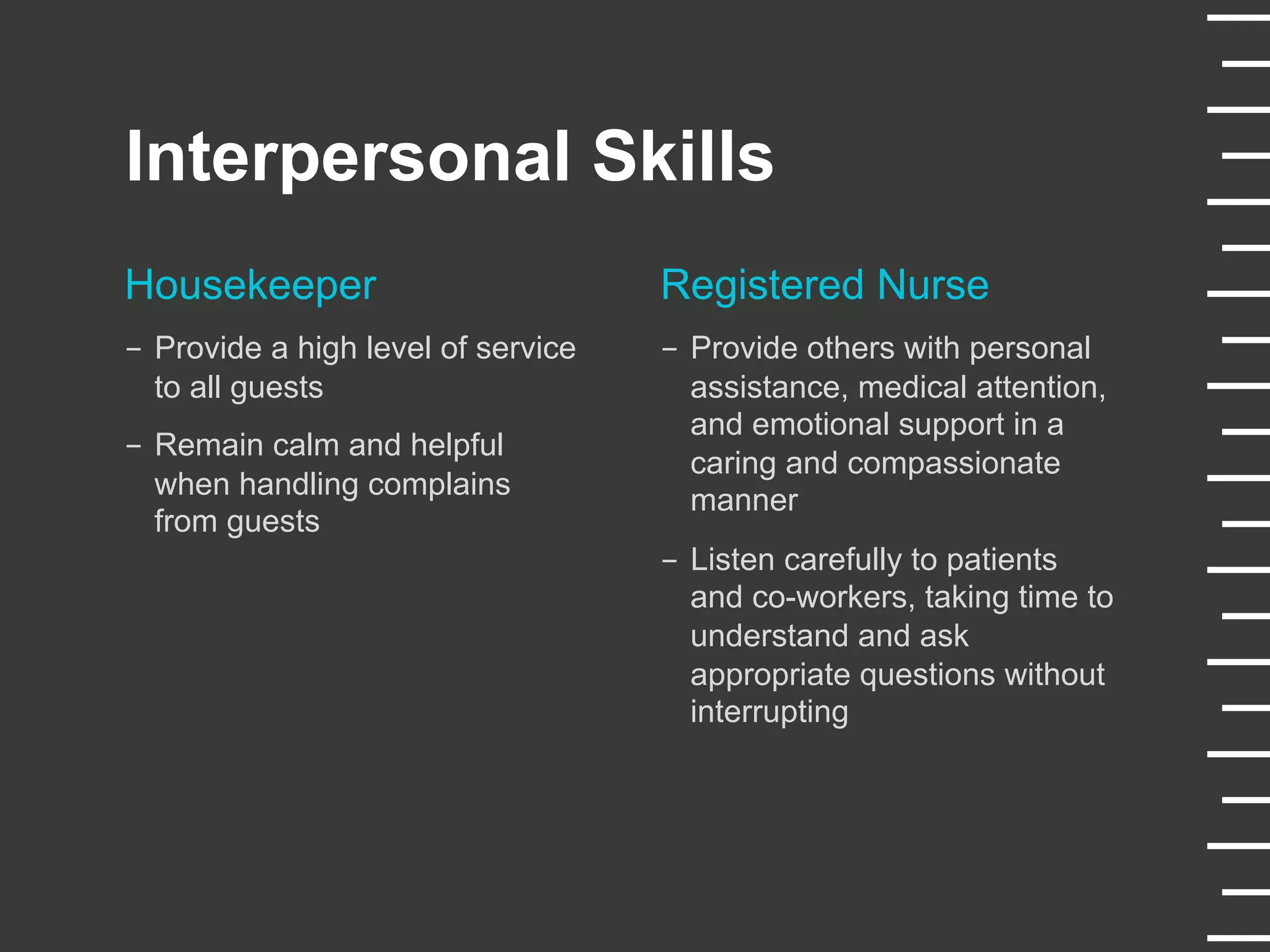 Interpersonal Skills
Housekeeper
-  Provide a high level of service
to all guests
-  Remain calm and helpful
when handling complains
from guests
Registered Nurse
-  Provide others with personal
assistance, medical attention,
and emotional support in a
caring and compassionate
manner
-  Listen carefully to patients
and co-workers, taking time to
understand and ask
appropriate questions without
interrupting
 