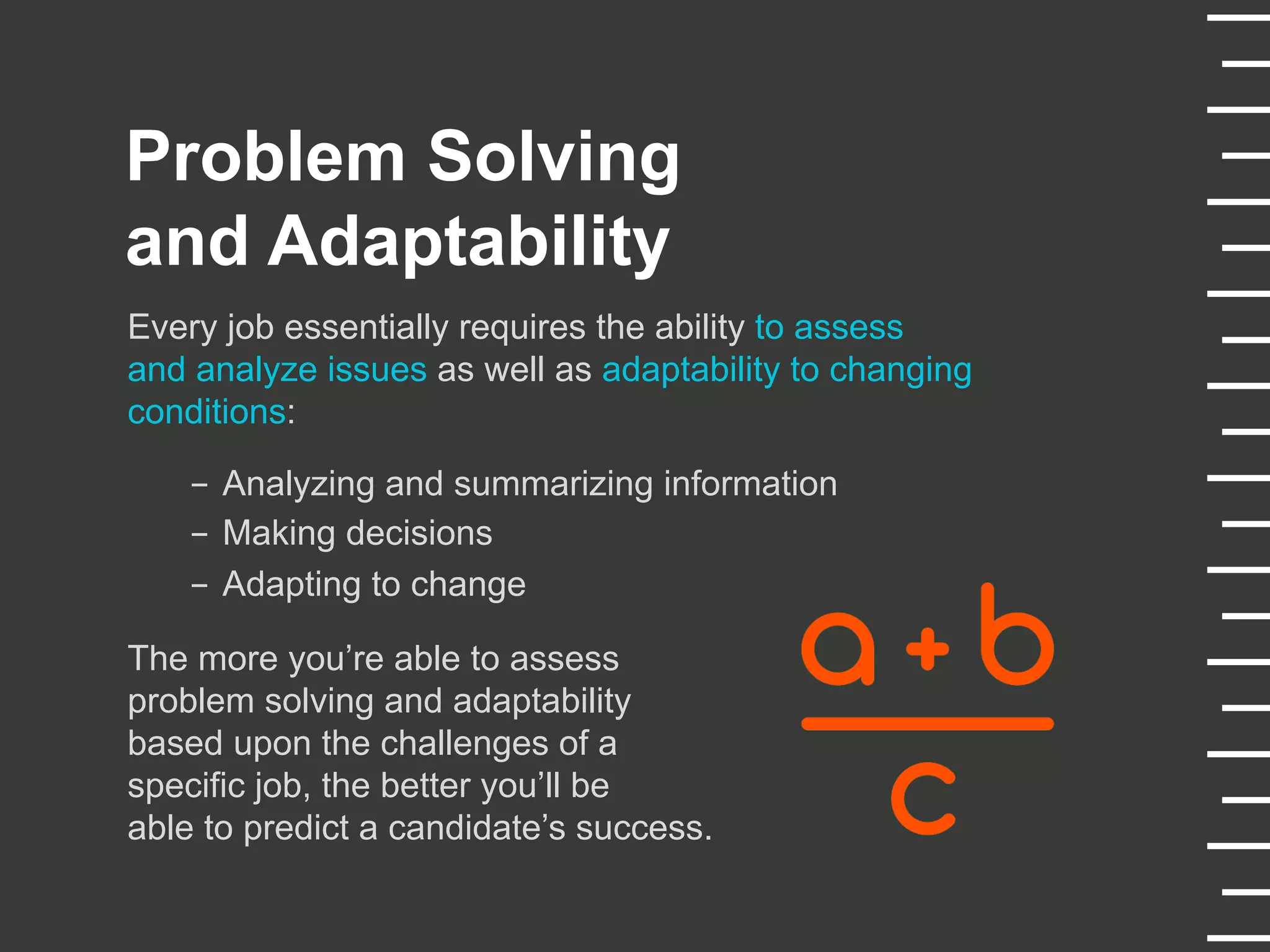 Every job essentially requires the ability to assess
and analyze issues as well as adaptability to changing
conditions:
-  Analyzing and summarizing information
-  Making decisions
-  Adapting to change
The more you’re able to assess
problem solving and adaptability
based upon the challenges of a
specific job, the better you’ll be
able to predict a candidate’s success.
Problem Solving
and Adaptability
 