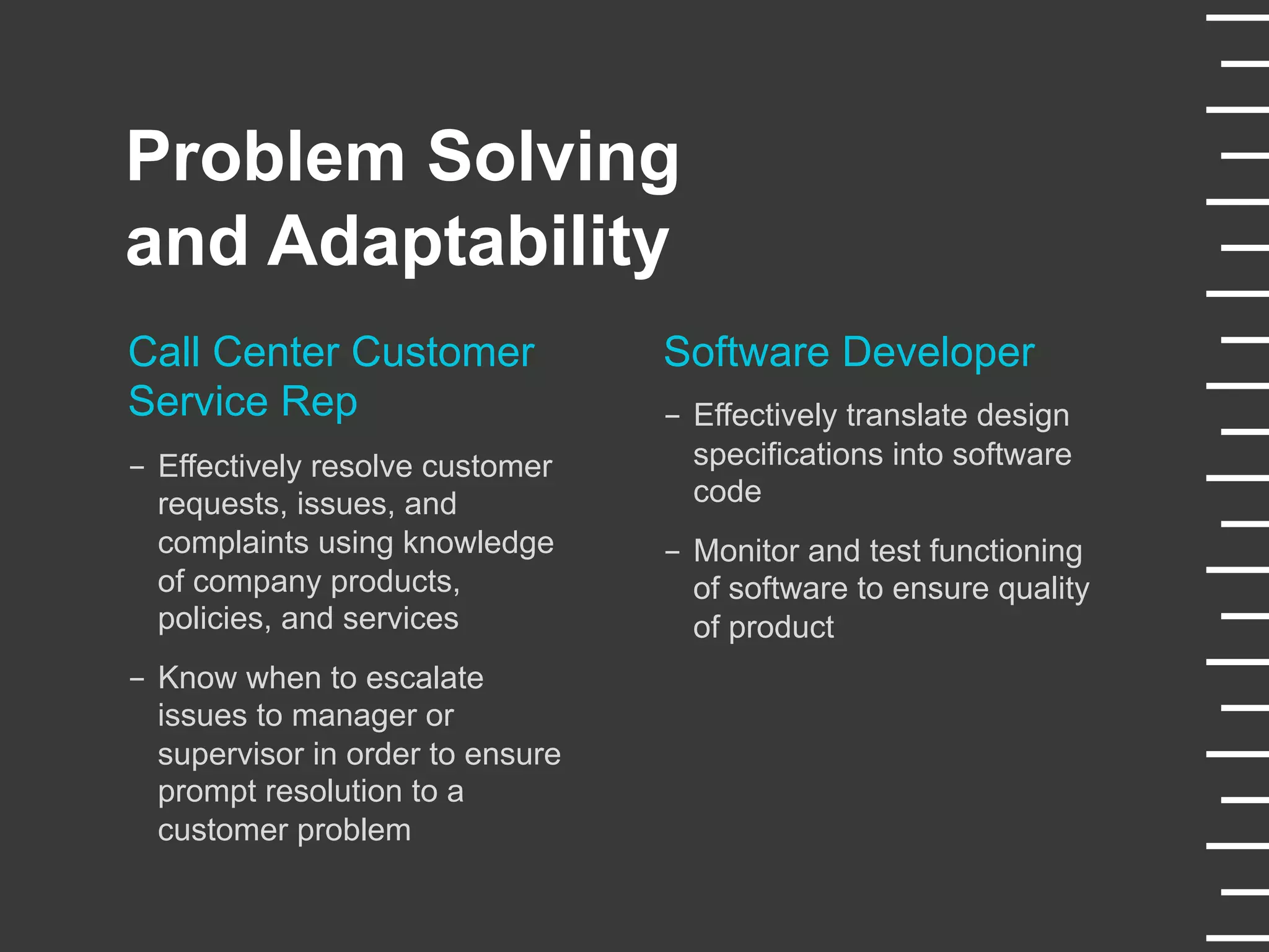 Problem Solving
and Adaptability
Call Center Customer
Service Rep
-  Effectively resolve customer
requests, issues, and
complaints using knowledge
of company products,
policies, and services
-  Know when to escalate
issues to manager or
supervisor in order to ensure
prompt resolution to a
customer problem
Software Developer
-  Effectively translate design
specifications into software
code
-  Monitor and test functioning
of software to ensure quality
of product
 