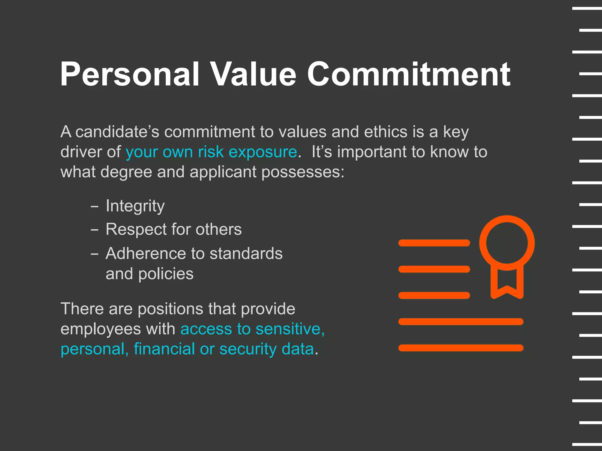 Personal Value Commitment
A candidate’s commitment to values and ethics is a key
driver of your own risk exposure. It’s important to know to
what degree and applicant possesses:
-  Integrity
-  Respect for others
-  Adherence to standards
and policies
There are positions that provide
employees with access to sensitive,
personal, financial or security data.
 