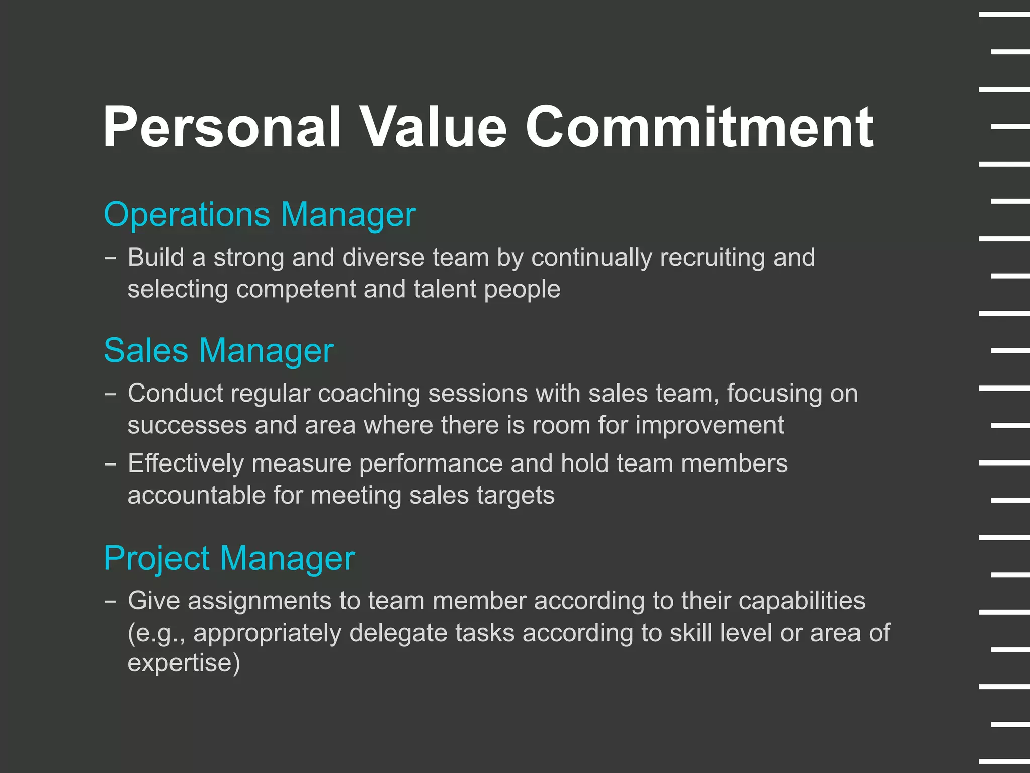Personal Value Commitment
Operations Manager
-  Build a strong and diverse team by continually recruiting and
selecting competent and talent people
Sales Manager
-  Conduct regular coaching sessions with sales team, focusing on
successes and area where there is room for improvement
-  Effectively measure performance and hold team members
accountable for meeting sales targets
Project Manager
-  Give assignments to team member according to their capabilities
(e.g., appropriately delegate tasks according to skill level or area of
expertise)
 