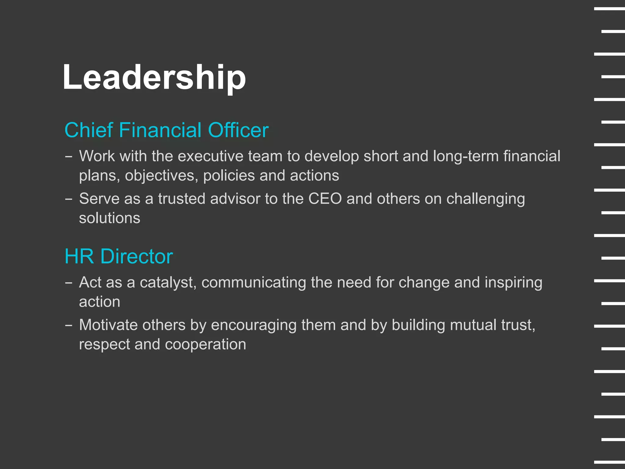 Leadership
Chief Financial Officer
-  Work with the executive team to develop short and long-term financial
plans, objectives, policies and actions
-  Serve as a trusted advisor to the CEO and others on challenging
solutions
HR Director
-  Act as a catalyst, communicating the need for change and inspiring
action
-  Motivate others by encouraging them and by building mutual trust,
respect and cooperation
 