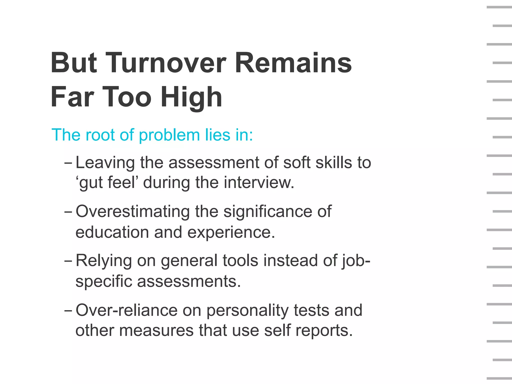 The root of problem lies in:
- Leaving the assessment of soft skills to
‘gut feel’ during the interview.
- Overestimating the significance of
education and experience.
- Relying on general tools instead of job-
specific assessments.
- Over-reliance on personality tests and
other measures that use self reports.
But Turnover Remains
Far Too High
 