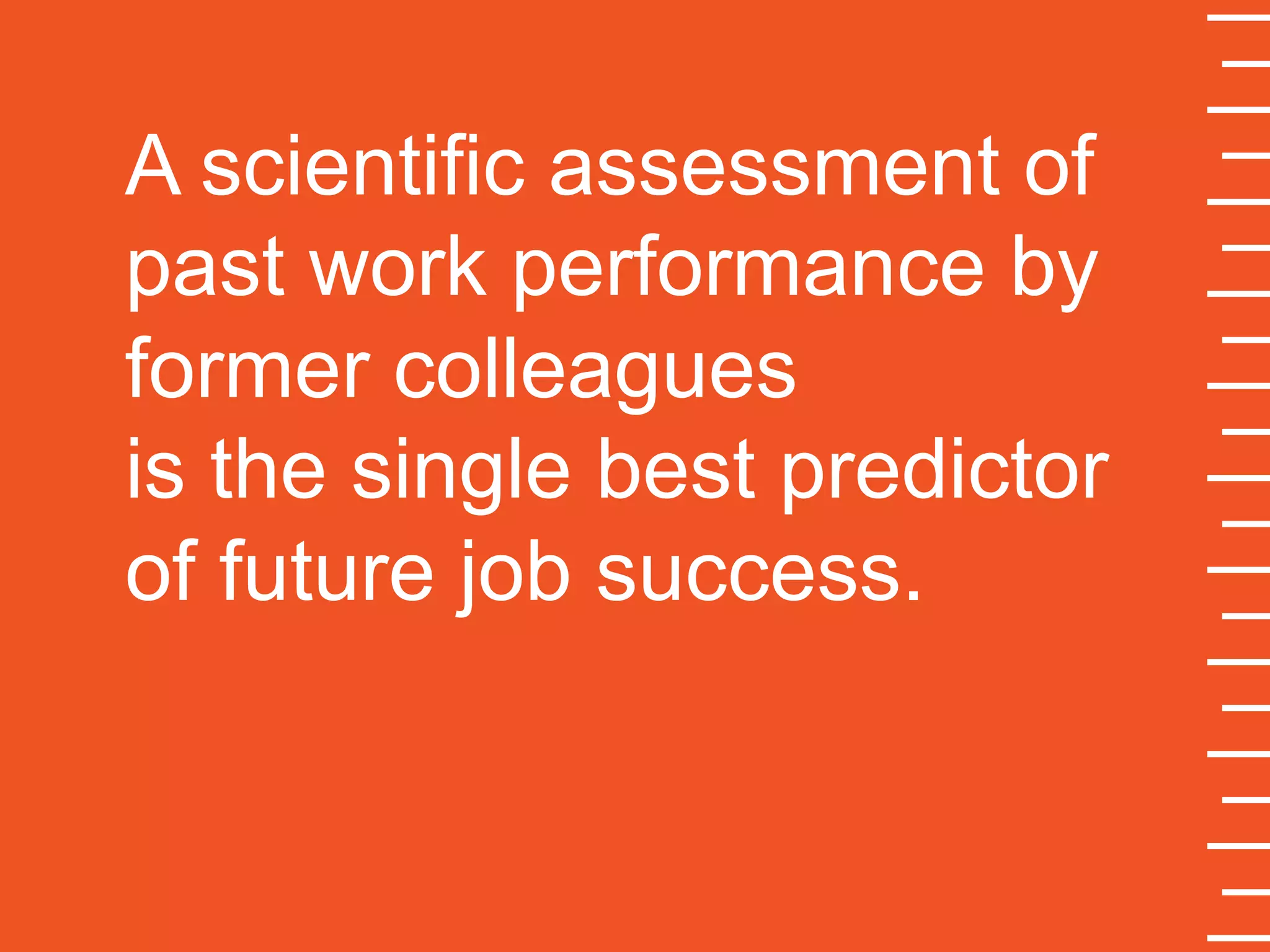 A scientific assessment of
past work performance by
former colleagues
is the single best predictor
of future job success.
 