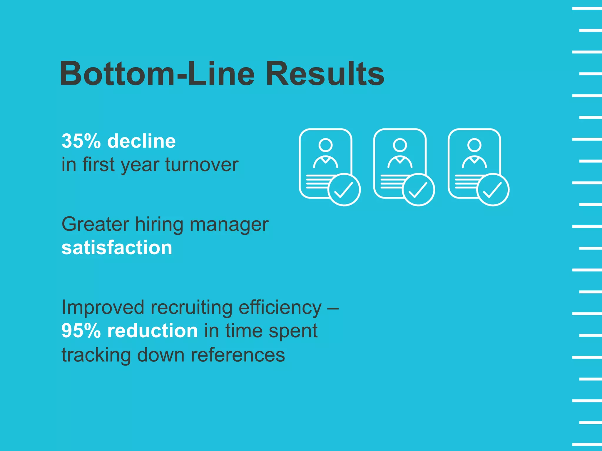 Bottom-Line Results
35% decline
in first year turnover
Improved recruiting efficiency –
95% reduction in time spent
tracking down references
Greater hiring manager
satisfaction
 