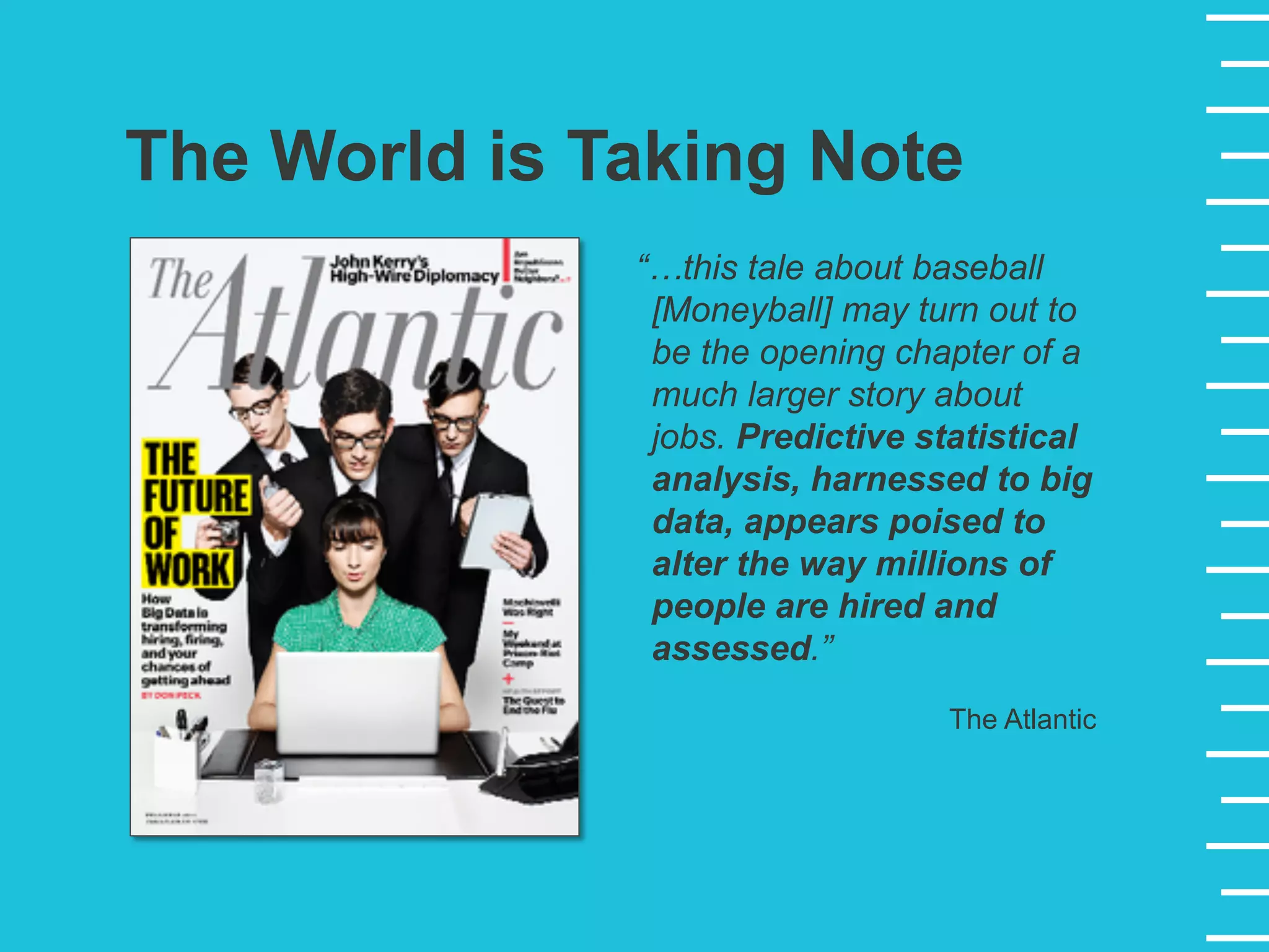 “…this tale about baseball
[Moneyball] may turn out to
be the opening chapter of a
much larger story about
jobs. Predictive statistical
analysis, harnessed to big
data, appears poised to
alter the way millions of
people are hired and
assessed.”
The Atlantic
The World is Taking Note
 