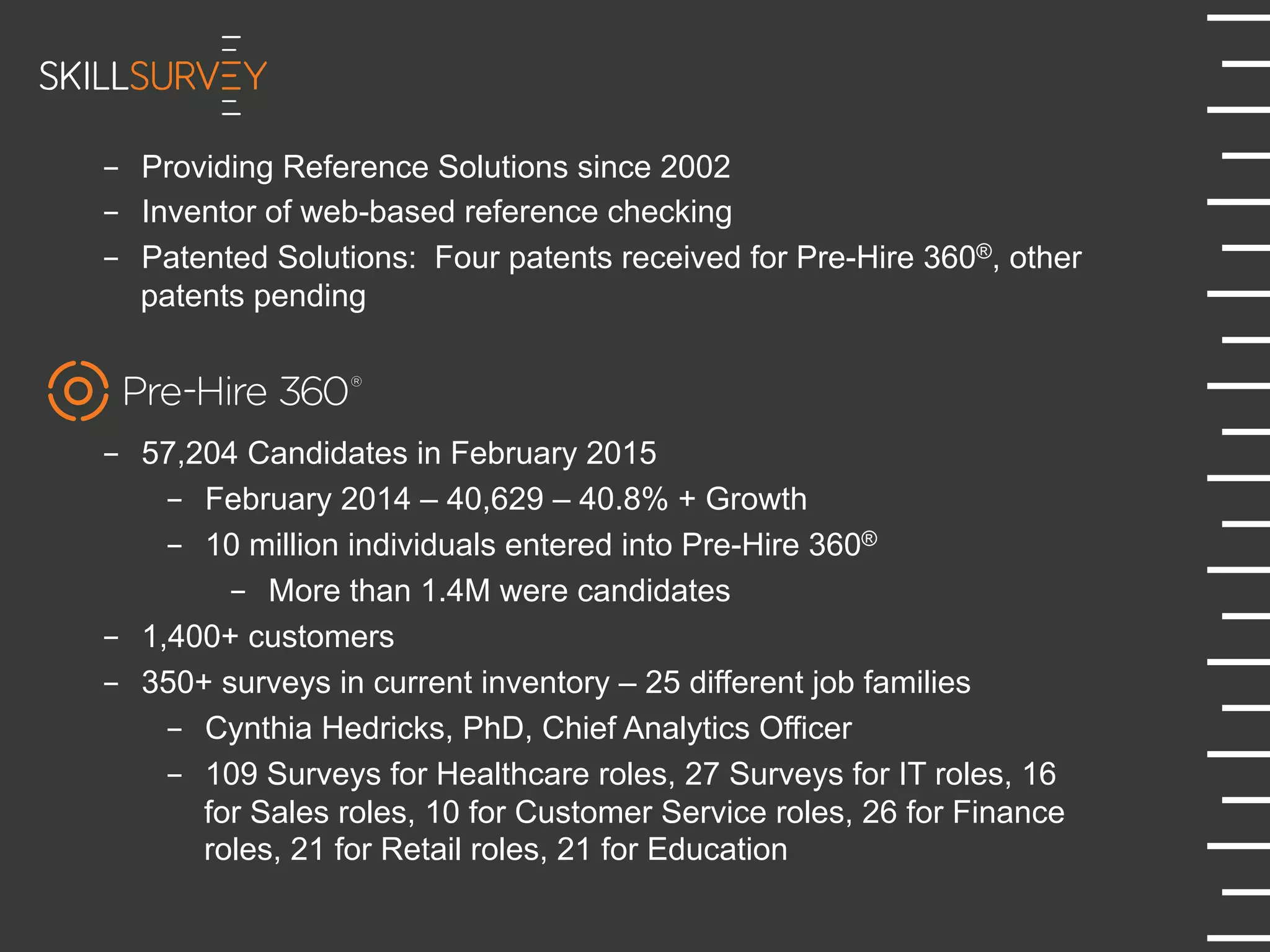 -  Providing Reference Solutions since 2002
-  Inventor of web-based reference checking
-  Patented Solutions: Four patents received for Pre-Hire 360®, other
patents pending
-  57,204 Candidates in February 2015
-  February 2014 – 40,629 – 40.8% + Growth
-  10 million individuals entered into Pre-Hire 360®
-  More than 1.4M were candidates
-  1,400+ customers
-  350+ surveys in current inventory – 25 different job families
-  Cynthia Hedricks, PhD, Chief Analytics Officer
-  109 Surveys for Healthcare roles, 27 Surveys for IT roles, 16
for Sales roles, 10 for Customer Service roles, 26 for Finance
roles, 21 for Retail roles, 21 for Education
 