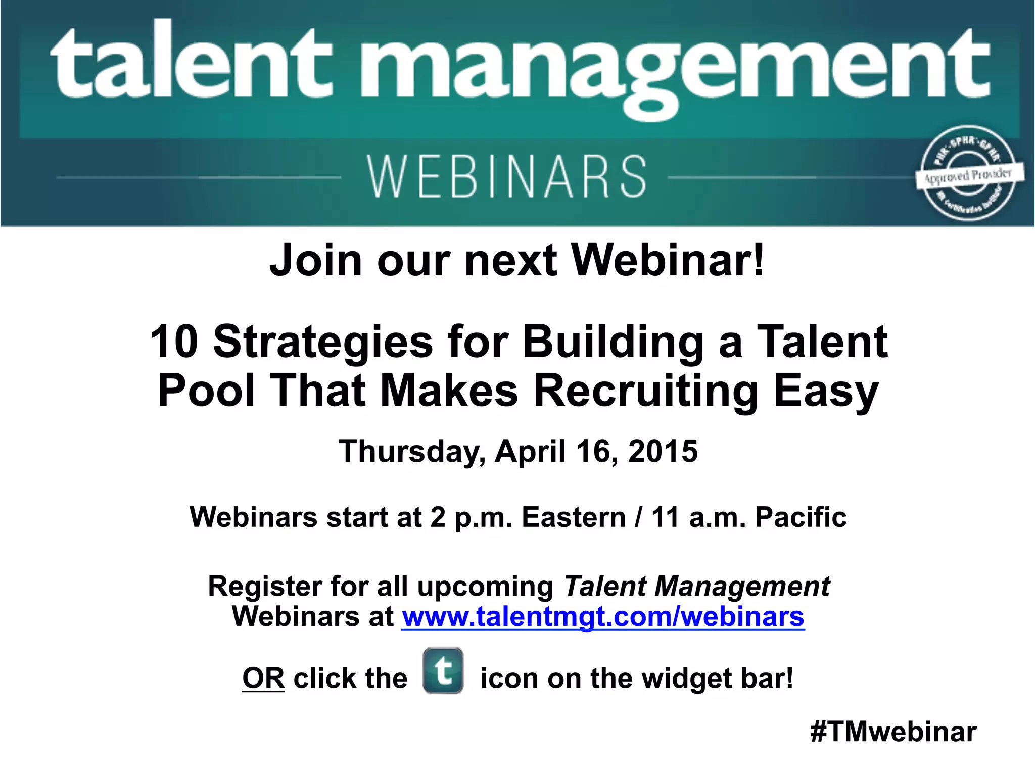 #TMwebinar
	
   	
  
	
  	
  
Join our next Webinar!
10 Strategies for Building a Talent
Pool That Makes Recruiting Easy
Thursday, April 16, 2015
Webinars start at 2 p.m. Eastern / 11 a.m. Pacific
Register for all upcoming Talent Management
Webinars at www.talentmgt.com/webinars
OR click the icon on the widget bar!
 