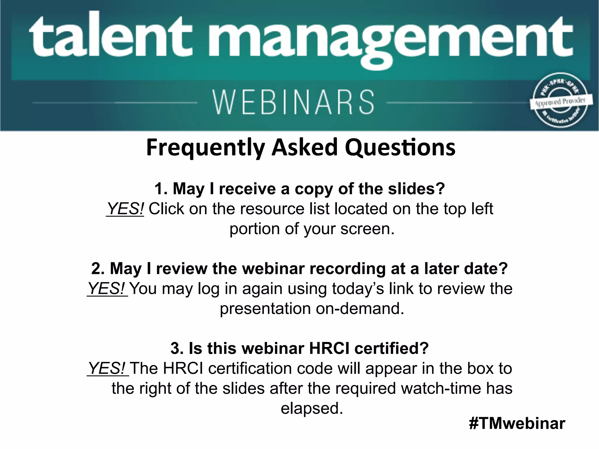 #TMwebinar
	
   	
  
	
  	
  
1. May I receive a copy of the slides?
YES! Click on the resource list located on the top left
portion of your screen.
2. May I review the webinar recording at a later date?
YES! You may log in again using today’s link to review the
presentation on-demand.
3. Is this webinar HRCI certified?
YES! The HRCI certification code will appear in the box to
the right of the slides after the required watch-time has
elapsed.
Frequently	
  Asked	
  Ques;ons	
  
 