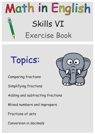 Skills VI
Topics:
Exercise Book
Adding and subtracting fractions
Comparing fractions
Mixed numbers and impropers
Fractions of sets
Conversion in decimals
Simplifying fractions
 