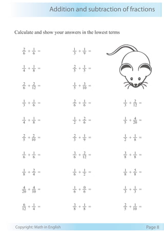 Addition and subtraction of fractions
Copyright: Math in English Page 8
Calculate and show your answers in the lowest terms
6
2
+ 6
1
= 3
1
+ 9
1
=
4
1
+ 8
1
= 5
2
+ 5
1
=
6
2
+ 12
2
= 5
1
+ 10
3
=
3
1
+ 6
1
= 6
2
+ 6
1
= 3
1
+ 12
2
=
4
1
+ 8
1
= 2
1
+ 6
2
= 5
1
+ 20
4
=
5
2
+ 10
2
= 3
2
+ 9
1
= 2
1
+ 8
1
=
6
1
+ 6
1
= 6
3
+ 12
2
= 8
3
+ 8
1
=
8
1
+ 4
2
= 6
1
+ 2
1
= 8
1
+ 8
5
=
20
4
+ 10
4
= 6
1
+ 6
0
= 3
1
+ 3
1
=
12
6
+ 4
1
= 8
3
+ 8
1
= 5
2
+ 10
1
=
 