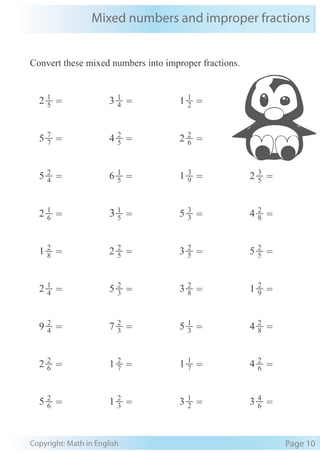 Mixed numbers and improper fractions
Copyright: Math in English Page 10
Convert these mixed numbers into improper fractions.
4
2
5 = 5
1
6 = 9
3
1 = 5
3
2 =
6
1
2 = 5
1
3 = 3
3
5 = 8
2
4 =
8
2
1 = 5
2
2 = 5
2
3 = 5
2
5 =
4
1
2 = 3
2
5 = 8
2
3 = 9
2
1 =
4
2
9 = 3
2
7 = 3
1
5 = 8
2
4 =
6
2
2 = 7
2
1 = 7
1
1 = 6
2
4 =
6
2
5 = 3
2
1 = 2
1
3 = 6
4
3 =
7
7
5 = 5
2
4 = 6
2
2 =
5
1
2 = 4
1
3 = 2
1
1 =
 