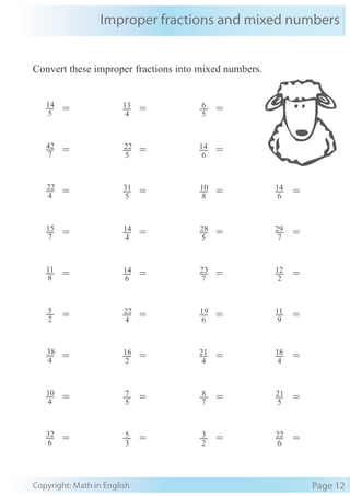 Improper fractions and mixed numbers
Copyright: Math in English Page 12
Convert these improper fractions into mixed numbers.
=
=
=
=
=
=
=
6
14
7
29
2
12
9
11
4
18
5
21
6
22
=
=
=
=
=
=
=
=
=
4
22
7
15
8
11
2
5
4
38
4
10
6
32
7
42
5
14
=
=
=
=
=
=
=
=
=
5
31
4
14
6
14
4
22
2
16
5
7
3
5
5
22
4
13
=
=
=
=
=
=
=
=
=
8
10
5
28
7
23
6
19
4
21
7
8
2
3
6
14
5
6
 