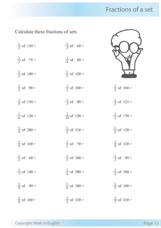 Fractions of a set
Copyright: Math in English Page 13
Calculate these fractions of sets
2
1
of 150 =
3
1
of 60 =
3
1
of 75 =
4
1
of 80 =
2
1
of 100 =
3
1
of 150 =
2
1
of 90 =
2
1
of 180 =
2
1
of 104 =
5
1
of 150 =
3
1
of 90 =
3
1
of 123 =
6
1
of 120 =
10
1
of 150 =
2
1
of 170 =
4
1
of 200 =
2
1
of 110 =
2
1
of 130 =
4
1
of 160 =
2
1
of 70 =
4
1
of 120 =
2
1
of 60 =
3
1
of 180 =
3
1
of 99 =
7
1
of 140 =
4
1
of 200 =
2
1
of 104 =
9
1
of 90 =
6
1
of 180 =
5
1
of 100 =
8
1
of 160 =
3
1
of 120 =
7
1
of 210 =
 