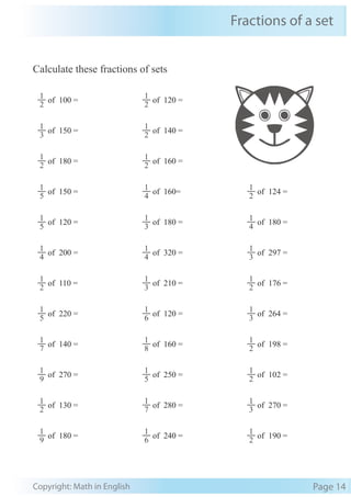 Fractions of a set
Copyright: Math in English Page 14
Calculate these fractions of sets
2
1
of 100 =
2
1
of 120 =
3
1
of 150 =
2
1
of 140 =
2
1
of 180 =
2
1
of 160 =
5
1
of 150 =
4
1
of 160=
2
1
of 124 =
5
1
of 120 =
3
1
of 180 =
4
1
of 180 =
4
1
of 200 =
4
1
of 320 =
3
1
of 297 =
2
1
of 110 =
3
1
of 210 =
2
1
of 176 =
5
1
of 220 =
6
1
of 120 =
3
1
of 264 =
7
1
of 140 =
8
1
of 160 =
2
1
of 198 =
9
1
of 270 =
5
1
of 250 =
2
1
of 102 =
2
1
of 130 =
7
1
of 280 =
3
1
of 270 =
9
1
of 180 =
6
1
of 240 =
2
1
of 190 =
 