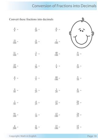 Conversion of Fractions into Decimals
Copyright: Math in English Page 18
Convert these fractions into decimals
100
25
=
20
3
=
4
1
=
10
4
=
5
4
=
8
2
=
100
44
=
10
5
=
50
9
=
25
5
=
20
3
=
10
8
=
50
3
=
25
4
=
20
15
=
25
20
=
100
91
=
10
1
=
100
15
=
25
24
=
200
4
=
50
8
=
100
15
=
15
15
=
8
4
=
20
6
=
8
6
=
100
51
=
20
9
=
100
7
=
100
11
=
6
3
=
100
40
=
18
9
=
 