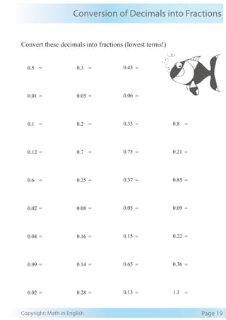 Conversion of Decimals into Fractions
Copyright: Math in English Page 19
Convert these decimals into fractions (lowest terms!)
= = = =
= = = =
= = = =
= = = =
= = = =
= = = =
= = =
= = =
=
0.12
0.6
0.02
0.04
0.99
0.02
0.5
0.01
0.1 = =
0.75
0.37
0.05
0.15
0.65
0.13
0.45
0.06
0.35 =
0.21
0.85
0.09
0.22
0.36
1.1
0.8
0.7
0.25
0.08
0.16
0.14
0.28
0.3
0.05
0.2
 
