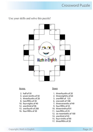 Crossword Puzzle
Copyright: Math in English Page 20
Use your skills and solve this puzzle!
Across Down
2. half of 50 1. three-fourths of 20
4. seven-tenths of 50 2. three-eighths of 64
5. three-fourths of 28 3. one-fifth of 125
8. two-fifths of 30 6. one-sixth of 108
10. four-eights of 40 7. three-sevenths of 49
12. one-third of 96 9. four-fifths of 25
13. one-fourth of 200 10. three-ninthsof 81
16. four-fifths of 30 11. two-fifths of 25
12. six-twentieths of 100
14. one-third of 45
15. four-ninths of 90
17. three-fifths of 20
1
2 16 15
3 14
4 13
5 6 12
7 11
8 9 10
17
 