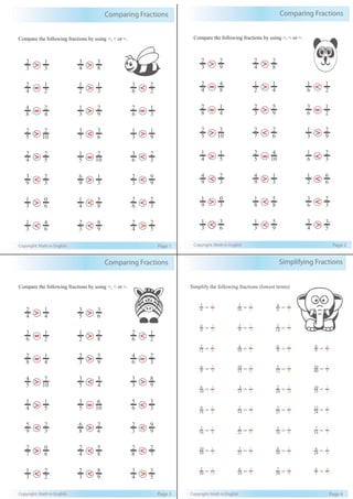 Simplifying Fractions
Copyright: Math in English Page 4
Simplify the following fractions (lowest terms)
30 15 10 5 28 4
12
2
= 6
1
10
4
= 5
2
9
6
= 3
2
9
8
= 9
8
8
6
= 4
3
12
10
= 6
5
12
3
= 4
1
40
10
= 4
1
10
6
= 5
3
15
3
= 5
1
20
2
= 10
1
15
10
= 3
2
18
9
= 2
1
14
2
= 7
1
25
5
= 5
1
24
12
= 2
1
16
2
= 8
1
22
2
= 11
1
18
3
= 6
1
14
7
= 2
1
30
10
= 3
1
21
7
= 3
1
24
8
= 3
1
24
4
= 6
1
2
= 1 6
= 3 7
= 1
7
4
= 7
4
8
4
= 2
1
9
3
= 3
1
14
2
= 7
1
6
2
= 3
1
10
2
= 5
1
6
4
= 3
2
Comparing Fractions
Copyright: Math in English Page 1
Compare the following fractions by using >, < or =.
4
2
2
1
2
1
3
1
6
3
2
2
8
4
4
2
3
1
9
2
6
2
3
1
5
2
10
2
7
3
6
3
3
1
9
1
4
2
5
2
5
1
10
2
6
3
3
2
9
3
3
2
9
6
3
1
3
2
9
9
3
1
6
0
4
1
8
5
6
2
3
2
3
1
6
4
3
2
9
8
4
2
5
2
3
2
3
1
4
3
8
3
> >
= >
= >
> <
> =
><
> <
< <
<
=
>
<
<
<
>
Comparing Fractions
Copyright: Math in English Page 2
Compare the following fractions by using >, < or =.
4
2
8
4
2
1
4
1
6
1
2
1
8
2
4
1
3
2
9
5
6
3
2
1
5
2
10
3
7
2
6
2
3
1
9
2
4
1
5
1
5
2
10
4
6
1
3
2
9
4
3
2
9
4
3
1
2
1
6
6
9
1
3
0
8
1
8
5
6
3
3
2
3
1
6
3
3
1
9
5
4
3
5
3-
3
2
9
2
4
2
8
2
> >
= >
= >
> <
> =
><
> <
< <
<
=
>
<
<
<
>
Comparing Fractions
Copyright: Math in English Page 3
Compare the following fractions by using >, < or =.
6
3
2
1
2
1
8
2
6
2
2
1
8
2
4
1
3
2
9
5
6
4
3
2
5
4
10
7
5
3
4
3
3
3
9
8
4
1
5
1
5
3
10
6
6
5
3
3
9
5
3
2
8
6
4
2
3
2
9
9
7
2
6
0
4
2
8
5
8
2
7
2
3
1
2
2
3
2
9
8
4
3
5
3
4
2
4
1
5
3
6
3
> >
= >
= >
> <
> =
><
> <
< <
<
=
>
<
<
<
>
 