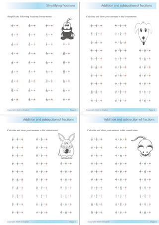 Copyright: Math in English Page 5
Simplifying Fractions
Simplify the following fractions (lowest terms)
12
4
= 3
1
10
6
= 5
3
9
3
= 3
1
7
4
= 7
4
8
4
= 2
1
12
8
= 3
2
12
6
= 2
1
40
20
= 2
1
10
2
= 5
1
15
6
= 5
2
20
4
= 5
1
15
12
= 5
4
18
6
= 3
1
14
6
= 7
3
15
5
= 5
1
24
16
= 3
2
16
8
= 2
1
22
4
= 11
2
18
15
= 6
5
14
8
= 7
4
30
20
= 3
2
21
3
= 7
1
20
8
= 5
2
24
8
= 3
1
30
3
= 10
1
20
6
= 10
3
28
2
= 14
1
9
7
= 9
7
8
6
= 4
3
9
6
= 3
2
14
4
= 7
2
6
3
= 2
1
10
4
= 5
2
6
2
= 3
1
Addition and subtraction of fractions
Copyright: Math in English Page 6
Calculate and show your answers in the lowest terms
6
1
+ 6
1
= 3
1
3
2
+ 9
1
= 9
7
4
2
+ 8
1
= 8
5
5
1
+ 5
1
= 5
2
6
1
+ 12
1
= 4
1
5
1
+ 10
1
= 10
3
3
1
+ 6
2
= 3
2
6
1
+ 6
1
= 3
1
3
1
+ 12
4
= 3
2
4
1
+ 8
4
= 4
3
2
1
+ 6
1
= 3
2
4
1
+ 20
5
= 2
1
5
3
+ 10
2
= 5
4
3
1
+ 9
1
= 9
4
2
1
+ 8
2
= 4
3
6
3
+ 6
1
= 3
2
6
3
+ 12
1
= 12
7
8
3
+ 8
3
= 4
3
8
2
+ 4
2
= 4
3
4
1
+ 2
1
= 4
3
8
1
+ 8
3
= 2
1
20
2
+ 10
4
= 2
1
6
4
+ 6
0
= 3
2
6
1
+ 3
1
= 2
1
12
3
+ 4
1
= 2
1
8
5
+ 8
1
= 4
3
5
1
+ 10
3
= 2
1
Addition and subtraction of fractions
Copyright: Math in English Page 7
Calculate and show your answers in the lowest terms
8
5 - 2
1
= 8
1
3
4 - 6
6
= 3
1
6
6 - 3
1
= 3
2
6
4 - 2
1
= 6
1
3
3 - 6
1
= 6
5
8
4 - 4
1
= 4
1
4
2 - 8
2
= 4
1
4
3 - 8
1
= 8
5
6
9 - 3
2
= 3
2
2
1 - 6
1
= 3
1
4
1 - 8
1
= 8
1
3
1 - 6
1
= 6
1
5
4 - 10
1
= 10
7
6
5 - 6
1
= 3
2
2
1 - 8
1
= 8
3
5
3 - 10
4
= 5
1
9
6 - 3
1
= 3
1
6
3 - 3
1
= 6
1
3
3 - 6
2
= 3
2
3
4 - 6
4
= 3
2
6
5 - 6
1
= 3
2
6
4 - 3
1
= 3
1
8
5 - 4
2
= 8
1
4
3 - 2
1
= 4
1
3
2 - 6
1
= 2
1
2
1 - 4
1
= 4
1
5
4 - 10
2
= 5
3
Addition and subtraction of fractions
Copyright: Math in English Page 8
Calculate and show your answers in the lowest terms
6
2
+ 6
1
= 2
1
3
1
+ 9
1
= 9
4
4
1
+ 8
1
= 8
3
5
2
+ 5
1
= 5
3
6
2
+ 12
2
= 2
1
5
1
+ 10
3
= 2
1
3
1
+ 6
1
= 2
1
6
2
+ 6
1
= 2
1
3
1
+ 12
2
= 2
1
4
1
+ 8
1
= 8
3
2
1
+ 6
2
= 6
5
5
1
+ 20
4
= 5
2
5
2
+ 10
2
= 5
3
3
2
+ 9
1
= 9
7
2
1
+ 8
1
= 8
5
6
1
+ 6
1
= 3
1
6
3
+ 12
2
= 3
2
8
3
+ 8
1
= 2
1
8
1
+ 4
2
= 8
5
6
1
+ 2
1
= 3
2
8
1
+ 8
5
= 4
3
20
4
+ 10
4
= 5
3
6
1
+ 6
0
= 6
1
3
1
+ 3
1
= 3
2
12
6
+ 4
1
= 4
3
8
3
+ 8
1
= 2
1
5
2
+ 10
1
= 2
1
 