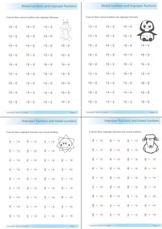 Mixed numbers and improper fractions
Copyright: Math in English Page 9
Convert these mixed numbers into improper fractions.
5
2
5 = 5
27
6
1
6 = 6
37
9
2
1 = 9
11
5
2
2 = 5
12
8
1
2 = 8
17
5
2
3 = 5
17
4
3
5 = 4
23
8
1
4 = 8
33
9
2
1 = 9
11
4
2
2 = 4
10
6
2
3 = 6
20
3
2
5 = 3
17
3
1
2 = 3
7
6
2
5 = 6
32
8
1
3 = 8
25
9
1
1 = 9
10
5
2
9 = 5
47
3
2
7 = 3
23
3
1
5 = 3
16
7
2
4 = 7
30
7
2
2 = 7
16
7
2
1 = 7
9
8
1
1 = 8
9
6
1
4 = 6
25
4
2
5 = 4
22
4
2
1 = 4
6
2
1
2 = 2
5
7
4
3 = 7
25
8
7
5 = 8
47
6
2
4 = 6
26
7
2
2 = 7
16
6
1
2 = 6
13
3
1
3 = 3
10
3
1
1 = 3
4
Improper fractions and mixed numbers
Copyright: Math in English Page 11
Convert these improper fractions into mixed numbers
5
2
5 6
1
6 9
2
1 5
2
2=
8
1
2 5
2
3 4
3
5 8
1
4=
9
2
1 4
2
2 6
2
3 3
2
5=
3
1
2 6
2
5 8
1
3 9
1
1=
5
2
9 3
2
7 3
1
5 7
2
4=
7
2
2 7
2
1 8
1
1 6
1
4=
4
2
5 4
2
1 2
1
2 7
4
3=
5
12
8
33
3
17
9
10
7
30
6
25
7
25
8
7
5 6
2
4 7
2
2
6
1
2
=
=
=
=
=
=
=
=
=
5
27
8
17
9
11
3
7
5
47
7
16
4
22
8
47
6
13
3
1
3
=
=
=
=
=
=
=
=
=
6
37
5
17
4
10
6
32
3
23
7
9
4
6
6
26
3
10
3
1
1
=
=
=
=
=
=
=
=
=
9
11
4
23
6
20
8
25
3
16
8
9
2
5
7
16
3
4
Mixed numbers and improper fractions
Copyright: Math in English Page 10
Convert these mixed numbers into improper fractions.
4
2
5 = 4
22
5
1
6 = 5
31
9
3
1 = 9
12
5
3
2 = 5
13
6
1
2 = 6
13
5
1
3 = 5
16
3
3
5 = 3
18
8
2
4 = 8
34
8
2
1 = 8
10
5
2
2 = 5
12
5
2
3 = 5
17
5
2
5 = 5
27
4
1
2 = 4
9
3
2
5 = 3
17
8
2
3 = 8
26
9
2
1 = 9
11
4
2
9 = 4
38
3
2
7 = 3
23
3
1
5 = 3
16
8
2
4 = 8
34
6
2
2 = 6
14
7
2
1 = 7
9
7
1
1 = 7
8
6
2
4 = 6
26
6
2
5 = 6
32
3
2
1 = 4
5
2
1
3 = 2
7
6
4
3 = 6
22
7
7
5 = 7
42
5
2
4 = 5
22
6
2
2 = 6
14
5
1
2 = 5
11
4
1
3 = 4
13
2
1
1 = 2
3
Improper fractions and mixed numbers
Copyright: Math in English Page 12
Convert these improper fractions into mixed numbers.
4
2
5 5
1
6 8
2
1 6
2
2=
7
1
2 4
2
3 5
3
5 7
1
4=
8
3
1 6
2
2 7
2
3 2
2
5=
2
1
2 4
2
5 6
1
3 9
2
1=
4
2
9 2
2
7 4
1
5 4
2
4=
4
2
2 5
2
1 7
1
1 5
1
4=
6
2
5 3
2
1 2
1
1 6
4
3=
6
14
7
29
2
12
9
11
4
18
5
21
6
22
7
7
5 5
2
4 6
2
2
5
4
2
=
=
=
=
=
=
=
=
=
4
22
7
15
8
11
2
5
4
38
4
10
6
32
7
42
5
14
4
1
3
=
=
=
=
=
=
=
=
=
5
31
4
14
6
14
4
22
2
16
5
7
3
5
5
22
4
13
5
1
1
=
=
=
=
=
=
=
=
=
8
10
5
28
7
23
6
19
4
21
7
8
2
3
6
14
5
6
 
