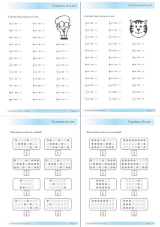 Fractions of a set
Copyright: Math in English Page 13
Calculate these fractions of sets
2
1
of 150 = 75
3
1
of 60 = 20
3
1
of 75 = 25
4
1
of 80 = 20
2
1
of 100 = 50
3
1
of 150 = 50
2
1
of 90 = 45
2
1
of 180 = 90
2
1
of 104 = 52
5
1
of 150 = 30
3
1
of 90 = 30
3
1
of 123 = 41
6
1
of 120 = 20
10
1
of 150 = 15
2
1
of 170 = 85
4
1
of 200 = 50
2
1
of 110 = 55
2
1
of 130 = 65
4
1
of 160 = 40
2
1
of 70 = 35
4
1
of 120 = 30
2
1
of 60 = 30
3
1
of 180 = 60
3
1
of 99 = 33
7
1
of 140 = 20
4
1
of 200 = 50
2
1
of 104 = 52
9
1
of 90 = 10
6
1
of 180 = 30
5
1
of 100 = 20
8
1
of 160 = 20
3
1
of 120 = 40
7
1
of 210 = 30
Fractions of a set
Copyright: Math in English Page 14
Calculate these fractions of sets
2
1
of 100 = 50
2
1
of 120 = 60
3
1
of 150 = 50
2
1
of 140 = 70
2
1
of 180 = 90
2
1
of 160 = 80
5
1
of 150 = 30
4
1
of 160= 40
2
1
of 124 = 62
5
1
of 120 = 24
3
1
of 180 = 60
4
1
of 180 = 45
4
1
of 200 = 50
4
1
of 320 = 80
3
1
of 297 = 99
2
1
of 110 = 55
3
1
of 210 = 70
2
1
of 176 = 88
5
1
of 220 = 44
6
1
of 120 = 20
3
1
of 264 = 88
7
1
of 140 = 20
8
1
of 160 = 20
2
1
of 198 = 99
9
1
of 270 = 30
5
1
of 250 = 50
2
1
of 102 = 51
2
1
of 130 = 65
7
1
of 280 = 40
3
1
of 270 = 90
9
1
of 180 = 20
6
1
of 240 = 40
2
1
of 190 = 95
Copyright: Math in English Page 15
Fractions of a set
1
3
1
2
2
3
1
3
1
5
1
6
1
4
1
12
What fraction of each set is shaded?
Copyright: Math in English Page 16
Fractions of a set
1
3
1
2
1
3
1
3
1
5
5
6
3
4
7
12
What fraction of each set is not shaded?
 