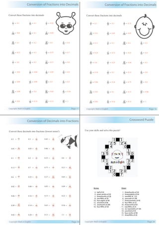 Conversion of Fractions into Decimals
Copyright: Math in English Page 17
Convert these fractions into decimals
100
12
= 0.12
10
3
= 0.3
4
3
= 0.75
10
7
= 0.7
5
3
= 0.6
4
2
= 0.5
100
37
= 0.37
10
6
= 0.6
50
1
= 0.02
25
1
= 0.04
20
1
= 0.05
10
9
= 0.9
50
2
= 0.04
25
2
= 0.08
20
10
= 0.5
25
5
= 0.2
100
99
= 0.99
10
4
= 0.4
100
65
= 0.65
25
9
= 0.36
200
2
= 0.01
50
7
= 0.14
100
13
= 0.13
10
10
= 1
2
1
= 0.5
10
1
= 0.1
4
1
= 0.25
100
1
= 0.01
20
2
= 0.1
100
2
= 0.02
100
10
= 0.1
5
1
= 0.2
100
50
= 0.5
10
4
= 0.4
Conversion of Fractions into Decimals
Copyright: Math in English Page 18
Convert these fractions into decimals
100
25
= 0.25
20
3
= 0.15
4
1
= 0.25
10
4
= 0.4
5
4
= 0.8
8
2
= 0.25
100
44
= 0.44
10
5
= 0.5
50
9
= 0.18
25
5
= 0.2
20
3
= 0.15
10
8
= 0.8
50
3
= 0.06
25
4
= 0.16
20
15
= 0.75
25
20
= 0.8
100
91
= 0.91
10
1
= 0.1
100
15
= 0.15
25
24
= 0.96
200
4
= 0.02
50
8
= 0.16
100
15
= 0.15
15
15
= 1
8
4
= 0.5
20
6
= 0.3
8
6
= 0.75
100
51
= 0.51
20
9
= 0.45
100
7
= 0.07
100
11
= 0.11
6
3
= 0.5
100
40
= 0.4
18
9
= 0.5
Conversion of Decimals into Fractions
Copyright: Math in English Page 19
Convert these decimals into fractions (lowest terms!)
= = = =
= = = =
= = = =
= = = =
= = = =
= = = =
= = =
= = =
25
3
5
3
50
1
25
1
100
99
100
2
2
1
100
1
10
1
=
0.12
0.6
0.02
0.04
0.99
0.02
0.5
0.01
0.1
10
7
4
1
25
2
25
4
50
7
25
7
10
3
20
1
5
1
=
4
3
100
37
20
1
20
3
20
13
100
13
20
9
50
3
20
7
=
0.75
0.37
0.05
0.15
0.65
0.13
0.45
0.06
0.35
100
21
20
17
100
9
50
11
25
9
10
11
5
4
=
0.21
0.85
0.09
0.22
0.36
1.1
0.8
0.7
0.25
0.08
0.16
0.14
0.28
0.3
0.05
0.2
Crossword Puzzle
Copyright: Math in English Page 20
Use your skills and solve this puzzle!
Across Down
2. half of 50 1. three-fourths of 20
4. seven-tenths of 50 2. three-eighths of 64
5. three-fourths of 28 3. one-fifth of 125
8. two-fifths of 30 6. one-sixth of 108
10. four-eights of 40 7. three-sevenths of 49
12. one-third of 96 9. four-fifths of 25
13. one-fourth of 200 10. three-ninthsof 81
16. four-fifths of 30 11. two-fifths of 25
12. six-twentieths of 100
14. one-third of 45
15. four-ninths of 90
17. three-fifths of 20
 
