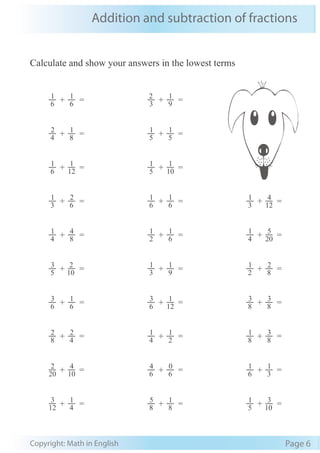 Addition and subtraction of fractions
Copyright: Math in English Page 6
Calculate and show your answers in the lowest terms
6
1
+ 6
1
= 3
2
+ 9
1
=
4
2
+ 8
1
= 5
1
+ 5
1
=
6
1
+ 12
1
= 5
1
+ 10
1
=
3
1
+ 6
2
= 6
1
+ 6
1
= 3
1
+ 12
4
=
4
1
+ 8
4
= 2
1
+ 6
1
= 4
1
+ 20
5
=
5
3
+ 10
2
= 3
1
+ 9
1
= 2
1
+ 8
2
=
6
3
+ 6
1
= 6
3
+ 12
1
= 8
3
+ 8
3
=
8
2
+ 4
2
= 4
1
+ 2
1
= 8
1
+ 8
3
=
20
2
+ 10
4
= 6
4
+ 6
0
= 6
1
+ 3
1
=
12
3
+ 4
1
= 8
5
+ 8
1
= 5
1
+ 10
3
=
 