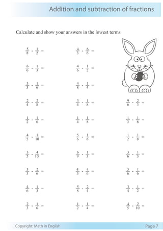 Addition and subtraction of fractions
Copyright: Math in English Page 7
Calculate and show your answers in the lowest terms
8
5 - 2
1
= 3
4 - 6
6
=
6
6 - 3
1
= 6
4 - 2
1
=
3
3 - 6
1
= 8
4 - 4
1
=
4
2 - 8
2
= 4
3 - 8
1
= 6
9 - 3
2
=
2
1 - 6
1
= 4
1 - 8
1
= 3
1 - 6
1
=
5
4 - 10
1
= 6
5 - 6
1
= 2
1 - 8
1
=
5
3 - 10
4
= 9
6 - 3
1
= 6
3 - 3
1
=
3
3 - 6
2
= 3
4 - 6
4
= 6
5 - 6
1
=
6
4 - 3
1
= 8
5 - 4
2
= 4
3 - 2
1
=
3
2 - 6
1
= 2
1 - 4
1
= 5
4 - 10
2
=
 