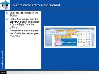 Click the  Insert  tab on the Ribbon. In the  Text  group, click the  WordArt  button and select a Quick Style from the gallery. Replace the text “Your Text Here” with the text for your document. To Add WordArt to a Document 4- 